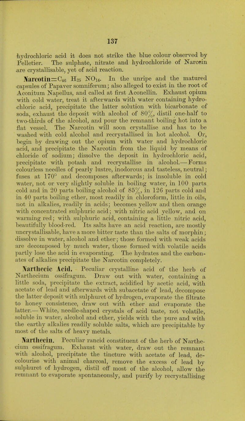 iiydrocliloric acid it does not strike the blue colour observed by Pelletier. The sulphate, nitrate and hydrochloride of Narcein iire crystallisable, yet of acid reaction. ]VarC0till=C46 H25 NO 14. In the unripe and the matured •capsules of Papaver somniferum; also alleged to exist in the root of Aconitum ]S'aj)ellus, and called at first Aconellin. Exhaust opium with cold water, treat it afterwards with water containing hydro- chloric acid, precipitate the latter solution with bicarbonate of soda, exhaust the deposit with alcohol of 80%, distil one-half to two-thii'ds of the alcohol, and pour the remnant boiling hot into a flat vessel. The Narcotin will soon crystallise and has to be washed with cold alcohol and recrystallised in hot alcohol. Or, begin by drawing out the opium with water and hydrochloric acid, and precipitate the Narcotin from the liquid by means of chloride of sodium; dissolve the deposit in hydrochloric acid, l)recipitate with potash and recrystallise in alcohol.—Forms colourless needles of pearly lustre, inodorous and tasteless, neutral; fuses at 170° and decomposes afterwards; is insoluble in cold water, not or very slightly soluble in boiling water, in 100 parts cold and in 20 parts boiling alcohol of 85%, in 126 parts cold and in 40 parts boiling ether, most readily in chloroform, little in oils, not in alkalies, readily in acids; becomes yellow and then orange with concentrated sulphuric acid; with nitric acid yellow, and on warming red; with sulphuric acid, containing a little nitric acid, beautifully blood-red. Its salts have an acid reaction, are mostly imcrystallisable, have a more bitter taste than the salts of morphin; dissolve in water, alcohol and ether; those formed with weak acids are decomposed by much water, those formed with volatile acids partly lose the acid in evaporating. The hydrates and the carbon- ates of alkalies precipitate the Narcotin completely. iVaitliecic Acid. Peculiar crystalline acid of the herb of ISTarthecium ossifragum. Draw out with water, containing a little soda, precipitate the extract, acidified by acetic acid, with acetate of lead and afterwards with subacetate of lead, decompose the latter deposit with sulphuret of hydrogen, evaporate the filtrate to honey consistence, draw out with ether and evaporate the latter.—White, needle-shaped crystals of acid taste, not volatile, soluble in water, alcohol and ether, yields with the pure and with the eartliy alkalies readily soluble salts, which are precipitable by most of the salts of heavy metals. Naitlieciu. Peculiar rancid constituent of the herb of Narthe- cium ossifragum. Exhaust with water, draw out the remnant with alcohol, precipitate the tincture with acetate of lead, de- colourise with animal charcoal, remove the excess of lead by sulphuret of hydrogen, distil off most of the alcohol, allow the remnant to evaporate spontaneously, and purify by i-ecrystallising