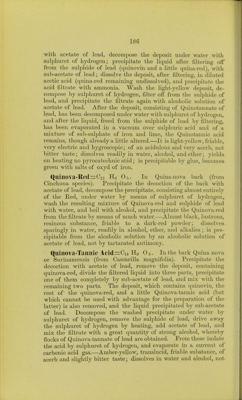 with acetate of lead, decompose the deposit under water witli sulphuret of hydrogen; precipitate the liquid after filtering off from the sulphide of lead (quinovin and a little quina-red), with sub-acetate of lead; dissolve the deposit, after filtering, in diluted acetic acid (quina-red remaining undissolved), and pi-ecipitate the acid filtrate with ammonia. Wash the light-yellow deposit, de- compose by sulphuret of hydrogen, filter off from the sulpliide of lead, and precipitate the filtrate again with alcoliolic solution of acetate of lead. After the deposit, consisting of Quinotannate of lead, has been decomposed under water ^vith sulphuret of liydrogen, and after the liquid, freed from the sulphide of lead by filtering, has been evaporated in a vacuum over sulj^huric acid and of a mixture of sub-sulphate of iron and lime, the Quinotannic acid remains, though already a little altered.—It is light-yellow, friable, very electric and hygroscopic; of an acidulous and very acerb, not bitter taste; dissolves readily in water, alcohol, and ether; yields on heating no pyrocatechuic abid; is precipitable by glue, becomes green with salts of oxyd of iron. ([uinova-Ke(l=zCi-2 He O5. In Quina-nova bark (from Cinchona species). Precipitate the decoction of the bark -svith acetate of lead, decompose the precipitate, consisting almost entirely of the Red, under water by means of sulphuret of hydrogen,, wash the resulting mixtu.re of Quinova-red and sulphide of lead with water, and boil with alcohol, and precipitate the Quinova-red from the filtrate by means of much water.—Almost black, lustrous, resinous substance, friable to a dark-red powder; dissolves sparingly in water, readily in alcohol, ether, and alkalies; is pre- cipitable from the alcoholic solution by an alcoholic solution of acetate of lead, not by tartarated antimony. QuillOVa-Taimic Acid=Ci4 Hg Og. In the bark Quina nova or Surinam ensis (from Cascarilla magnifolia). Precipitate the decoction with acetate of lead, i-emove the dejDosit, containing quinova-red, divide the filtered liquid into three j^arts, precipitate one of them completely by sub-acetate of lead, and mix with the remaining two parts. The deposit, which contains quino-\^n, the rest of the quinova-red, and a little Quinova-tannic acid (but which cannot be used with advantage for the preparation of the latter) is also removed, and the liquid precipitated by sub-acetate of lead. Decompose the washed precipitate under water by sulphui-et of hydrogen, remove the sulphide of lead, drive away the sulphuret of hydrogen by heating, add acetate of lead, and mix the filtrate with a great quantity of strong alcohol, wliereby flocks of Quinova-tannate of lead are obtained. From these isolate the acid by sulphuret of hydrogen, and evaporate in a current of carbonic acid gas.—Amber-yellow, translucid, friable substance, of acerb and slightly bitter taste; dissolves in water and alcohol, not