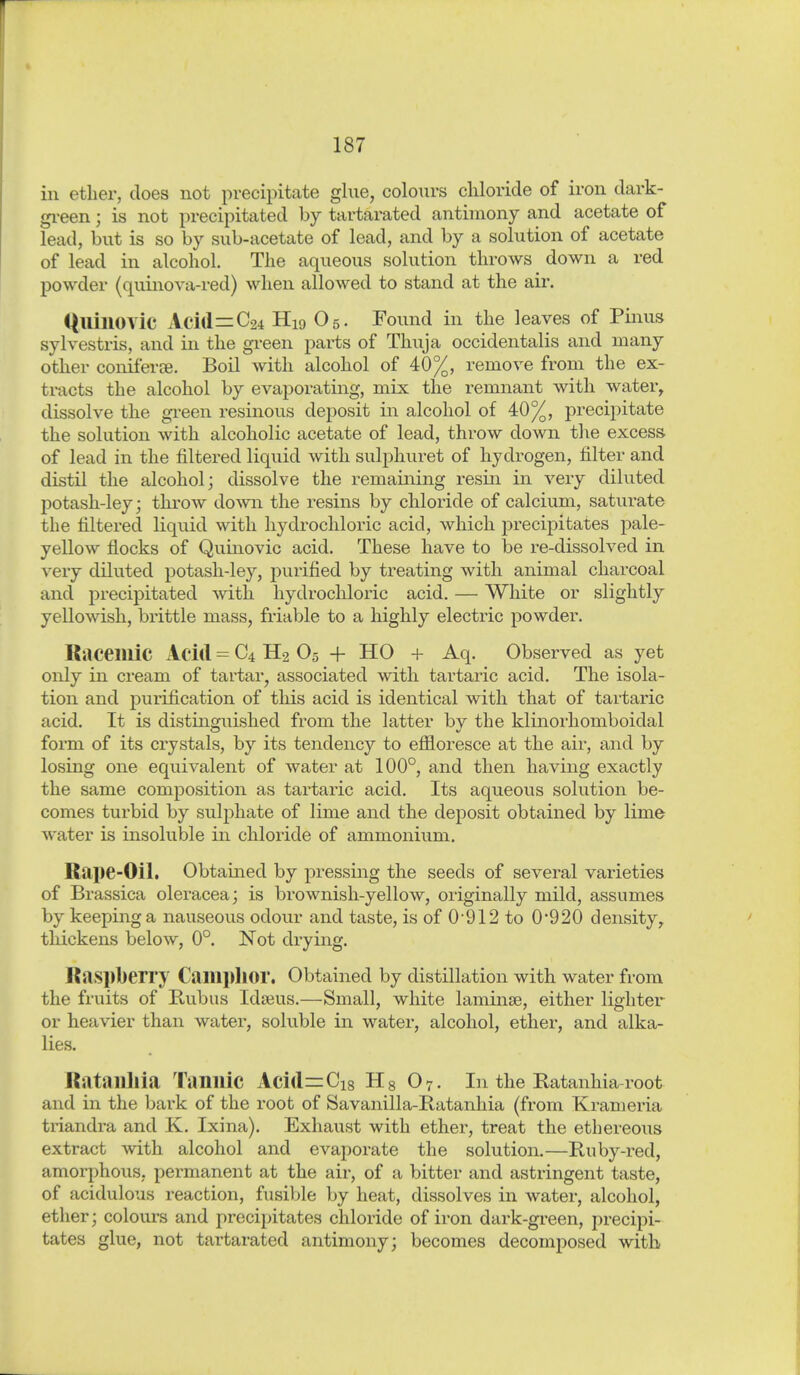 in ether, does not precipitate glue, colours chloride of iron dark- gi-een; is not precipitated by tartarated antimony and acetate of lead, but is so by sub-acetate of lead, and by a solution of acetate of lead in alcohol. The aqueous solution throws down a red powder (quinova-i-ed) when allowed to stand at the aii. QllillOVic Acid=C24 H19 O5. Found in the leaves of Pinus sylvestris, and in the gi-een parts of Thuja occidentalis and many other coniferce. Boil with alcohol of 40%, remove from the ex- tracts the alcohol by evaj)orating, mix the remnant with water, dissolve the gi-een resinous deposit in alcohol of 40%, precipitate the solution with alcoholic acetate of lead, throw down the excess of lead in the filtered liquid with sulphuret of hydrogen, filter and distil the alcohol; dissolve the remaining resin in very diluted potash-ley; throw domi the resins by chloride of calcium, saturate the filtered liquid with hjalrochloric acid, which precipitates pale- yellow flocks of Qumovic acid. These have to be re-dissolved in very diluted potash-ley, purified by treating with animal charcoal and precipitated with hydrochloric acid. — White or slightly yellowish, brittle mass, friable to a highly electric powder. Raceillic Acid = C4 H2 O5 -f- HO + Aq. Observed as yet only in cream of tartar, associated with tartaric acid. The isola- tion and purification of this acid is identical with that of tartaric acid. It is distinguished from the latter by the klinorhomboidal form of its crystals, by its tendency to effloresce at the air, and by losing one equivalent of water at 100°, and then having exactly the same composition as tartaric acid. Its aqueous solution be- comes turbid by sulphate of lime and the deposit obtained by lime Avater is insoluble in chloride of ammonium. Rape-Oil. Obtained by pressing the seeds of several varieties of Brassica oleracea; is brownish-yellow, originally mild, assumes by keeping a nauseous odour and taste, is of 0-912 to 0'920 density, thickens below, 0°. Not drying. KaspljCn'y Camplior. Obtained by distillation with water from the fruits of Kubus Ida^us.—Small, white laminae, either lighter or heavier than water, soluble in water, alcohol, ether, and alka- lies. ßataiülia Tannic Acid^Cig Hg O7. In the Ratanhia-root and in the bark of the root of Savanilla-Ratanhia (from Krameria triandra and K. Ixina). Exhaust with ether, treat the ethereous extract with alcohol and evaporate the solution.—Ruby-red, amorphous, permanent at the air, of a bitter and astringent taste, of acidulous reaction, fusible by heat, dissolves in water, alcohol, ether; colours and precipitates chloride of iron dark-gi-een, precipi- tates glue, not tartarated antimony; becomes decomposed with
