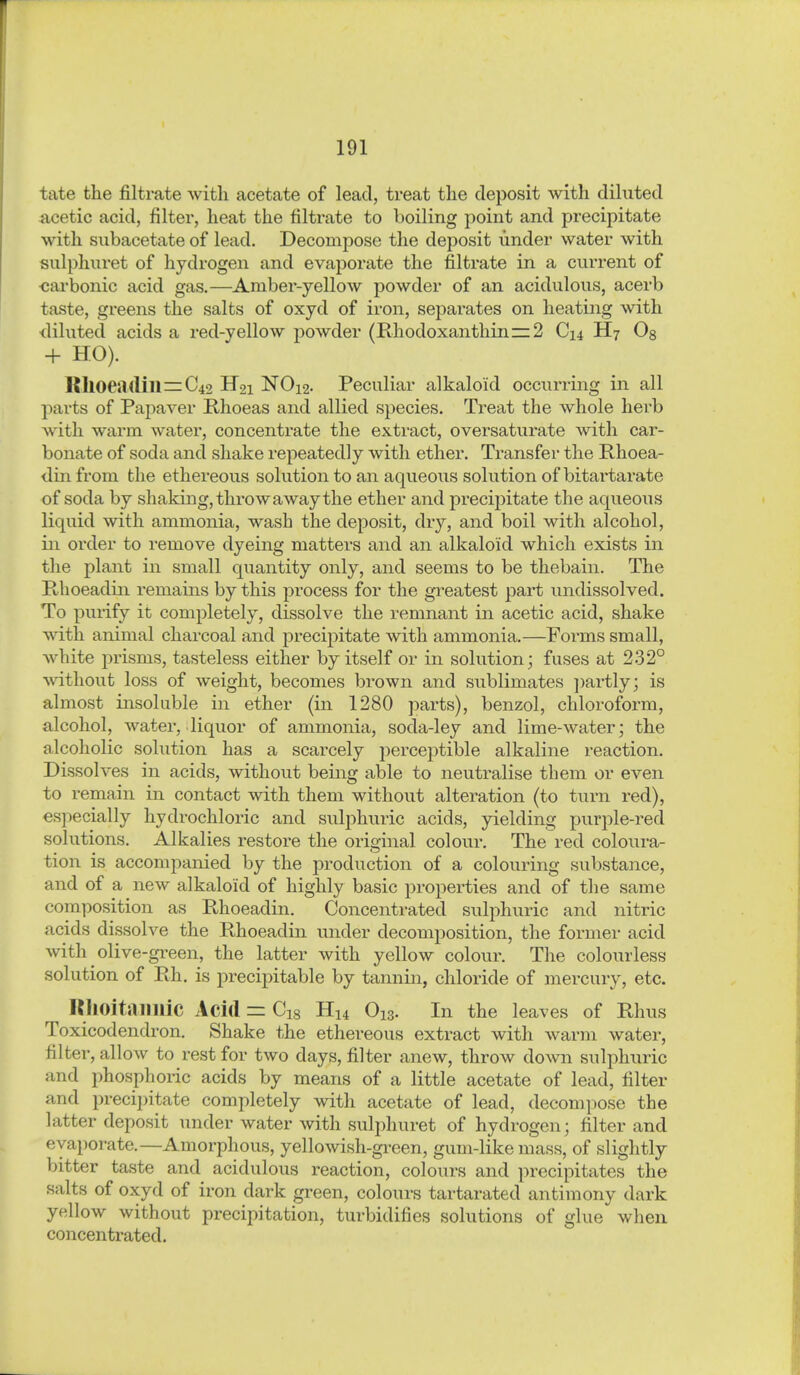 täte the filtrate with acetate of lead, treat the deposit with diluted acetic acid, filter, heat the filtrate to boiling point and precipitate with siibacetate of lead. Decompose the deposit under water with sulphuret of hydrogen and evaporate the filtrate in a current of «arbonic acid gas.—Amber-yellow powder of an acidulous, acerb taste, greens the salts of oxyd of iron, separates on heating with <liluted acids a red-yellow powder (Rhodoxanthin~2 C14 H7 Og + HO). KlloeH(lin=C42 H21 NO12. Peculiar alkaloid occurring in all parts of Papaver Rhoeas and allied species. Treat the whole herb with warm water, concentrate the extract, oversaturate with car- bonate of soda and shake repeatedly with ether. Transfer the Rhoea- din from the ethereous solution to an aqueous solution of bitartarate of soda by shaking, throw away the ether and precipitate the aqueous liquid with ammonia, wash the deposit, dry, and boil with alcohol, in order to remove dyeing matters and an alkaloid which exists in the plant in small quantity only, and seems to be thebain. The Phoeadiii remains by this process for the greatest part undissolved. To pmify it completely, dissolve the remnant in acetic acid, shake with animal charcoal and precipitate with ammonia.—Forms small, white prisms, tasteless either by itself or in solution; fuses at 232° without loss of weight, becomes brown and sublimates ])artly; is almost insoluble in ether (in 1280 parts), benzol, chloroform, alcohol, water, liquor of ammonia, soda-ley and lime-water; the alcoholic solution has a scarcely perceptible alkaline reaction. Dissolves in acids, without being able to neutralise them or even to remain in contact with them without alteration (to turn red), especially hydrochloric and sulphuric acids, yielding purple-red solutions. Alkalies restore the original colour. The red coloura- tion is accompanied by the production of a colouring substance, and of a new alkaloid of highly basic properties and of the same composition as Phoeadin. Concentrated sulphuric and nitric acids dissolve the Phoeadin under decomposition, the former acid with olive-gi-een, the latter with yellow colour. The colourless solution of Ph. is precipitable by tannin, chloride of mercury, etc. RllOitaimic Acid = Cig Hu O13. In the leaves of Rhus Toxicodendron. Shake the ethereous extract with warm water, filter, allow to rest for two days, filter anew, throw do^vn sulphuric and phosphoric acids by means of a little acetate of lead, filter and precipitate completely with acetate of lead, decompose the latter deposit under water with sulphuret of hydrogen; filter and evaporate.—Amorphous, yellowish-green, gum-like mass, of slightly bitter taste and acidulous reaction, colours and precipitates the salts of oxyd of iron dark green, colours tartarated antimony dark yellow without precipitation, turbidifies solutions of glue when concentrated.