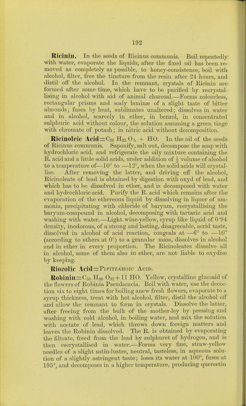 ßicillill. In the seeds of Ricinus communis. Boil repeatedly with water, evaporate the liquids, after the fixed oil has been re- moved as completely as possible, to honey-consistence, boil with alcohol, filter, free the tincture from the resin after 24 houi-s, and distil ofi the alcohol. In the i-emnant, crystals of Kicinin are formed after some time, which have to be purified by reci-ystal- Using in alcohol with aid of animal charcoal.—Forms colourless, rectangiüar prisms and scaly laminte of a slight taste of bitter almonds; fuses by heat, sublimates unaltered; dissolves in water and in alcohol, scarcely in ether, in benzol, in concentrated sulphuric acid without colour, the solution assuming a green tinge with Chromate of potash; in nitric acid ^vithout decomposition. RicinoleiC Acid^Csc H33 O5 + HO. In the oil of the seeds of Ricinus communis. Saponify, salt out, decompose the soap with hydrochloric acid, and refrigerate the oily mixture containing the R. acid and a little solid acids, under addition of volume of alcohol to a temperature of—10° to —12°, when the solid acids will crystal- lise. After removing the latter, and driving off the alcohol, Ricinoleate of lead is obtained by digestion with oxyd of lead, and which has to be dissolved in ether, and is decomposed with water and hydi'ochloric acid. Purify the R. acid which remains after the evaporation of the ethereous liquid by dissolving in liquor of am- monia, precipitating with chloride of baryum, recrystallising the baryum-compoimd in alcohol, decomposing with tartaric acid and washing with water,—Light wine-yellow, syrup like liquid of 0'94 density, inodorous, of a strong and lasting, disagreeable, acrid taste, dissolved in alcohol of acid reaction, congeals at —6° to —10° (according to others at 0°) to a granular mass, dissolves in alcohol and in ether in every proportion. The Ricinoleates dissolve all in alcohol, some of them also in ether, are not liable to oxydise by keeping. Riozolic Acid=PiPiTZAHoic Acid. Rol>iuill=C5o H30 O32-I-II HO. Yellow, crystalline glucosid of the flowers of Robinia Pseudacacia. Boil with water, use the decoc- tion six to eight times for boiling anew fresh flowers, evapoi-ate to a syrup thickness, treat with hot alcohol, filtei-, distil the alcohol ofl and allow the remnant to form in crystals. Dissolve the latter, after freeing from the bulk of the mother-ley by pressing and washing with cold alcohol, in boiling water, and mix the solution with acetate of lead, which throws down foreign matters and leaves the Robinin dissolved. The R. is obtained by evaporating the filtrate, freed from the lead by sulphuret of hydrogen, and is then i-ecrystallised in water.—Forms very fine, straw-yellow needles of a slight satin-lustre, neutral, tasteless, in aqueous solu- tion of a slightly astringent taste; loses its water at 100° fuses at 195, and decomposes in a higher temperature, producing quercetin