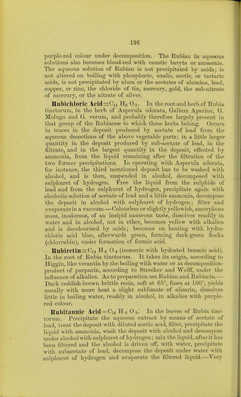 puvple-red colour iinder decomposition. The Rubian in aqiieoufi solutions also becomes blood-red with caustic baryta or ammonia. The aqueous sohition of Rubian is not precipitated by acids; is not altered on boiling with phosphoric, oxalic, acetic, or tartaric acids, is not precipitated by alum or the acetates of alumina, lead, copper, or zinc, the chloride of tin, mercuiy, gold, the sub-nitrate of morcuiy, or the nitrate of silver. RllWcllloric Acirt=Ci4 Hs 0 o. In the root and herb of Rubia tinctorum, in the herb of Asperula odorata, Galium Aparine, G. Molugo and G. verum, and probably therefore largely present in that group of the Rubiacese to which these herbs belong. Occurs in traces in the deposit produced by acetate of lead from the aqueous decoctions of the above vegetable parts; in a little larger quantity in the deposit produced by sub-acetate of lead, in the filtrate, and in the largest quantity in the deposit, efiected by ammonia, from the liquid remaining after the filtration of the two former precipitations. In operating with Asperula adorata, for instance, the thii-d mentioned deposit has to be washed with alcohol, and is then, suspended in alcohol, decomposed with sulphuret of hydrogen. Free the liquid from the sulphide of lead and from the sulphuret of hydrogen, precipitate again wath alcoholic solution of acetate of lead and a little ammonia, decompose the deposit in alcohol with sulphuret of hydrogen; filter and evaporate in a vacuum.—Colourless or slightly yellowish, amorphous mass, inodorous, of an insij^id nauseous taste, dissolves readily in water and in alcohol, not in ether, becomes yellow with alkalies and is decolourised by acids; becomes on heating with hydi-o- cliloric acid blue, afterwards green, forming dai'k-gi-een flocks (chlorrubin), under formation of formic acid. Rlll)iretill=:Ci4 Hg O4 (isomeric with hydrated benzoic acid). In the root of Rubia tinctorum. It takes its origin, according to Higgin, like verantin by the boiling with water or as decomi)Osition- product of purpurin, according to Strecker and Wölfl, under the influence of alkalies. As to preparation see Rubian and Rubiacin.— Dark reddish-brown brittle resin, soft at 65°, fuses at 100°, yields usually with more heat a slight sublimate of alizarin, dissolves little in boiling water, readily in alcohol, in alkalies with purple- red colour. KubitaiiniC Aci(l = Ci4 Hs O9: In the leaves of Rubia tinc- torum. Precipitate the aqueous extract by means of acetate of lead, treat the deposit with diluted acetic acid, filter, precipitate the liquid with ammonia, wash the deposit with alcohol and decompose under alcohol with sulphuret of hydrogen; mix the liquid, after it has been filtered and the alcohol is driven off, with water, precipitate with subacetate of lead, decompose the deposit under Avater with sulphui-et of hydrogen and evaporate the filtered liquid.—Very
