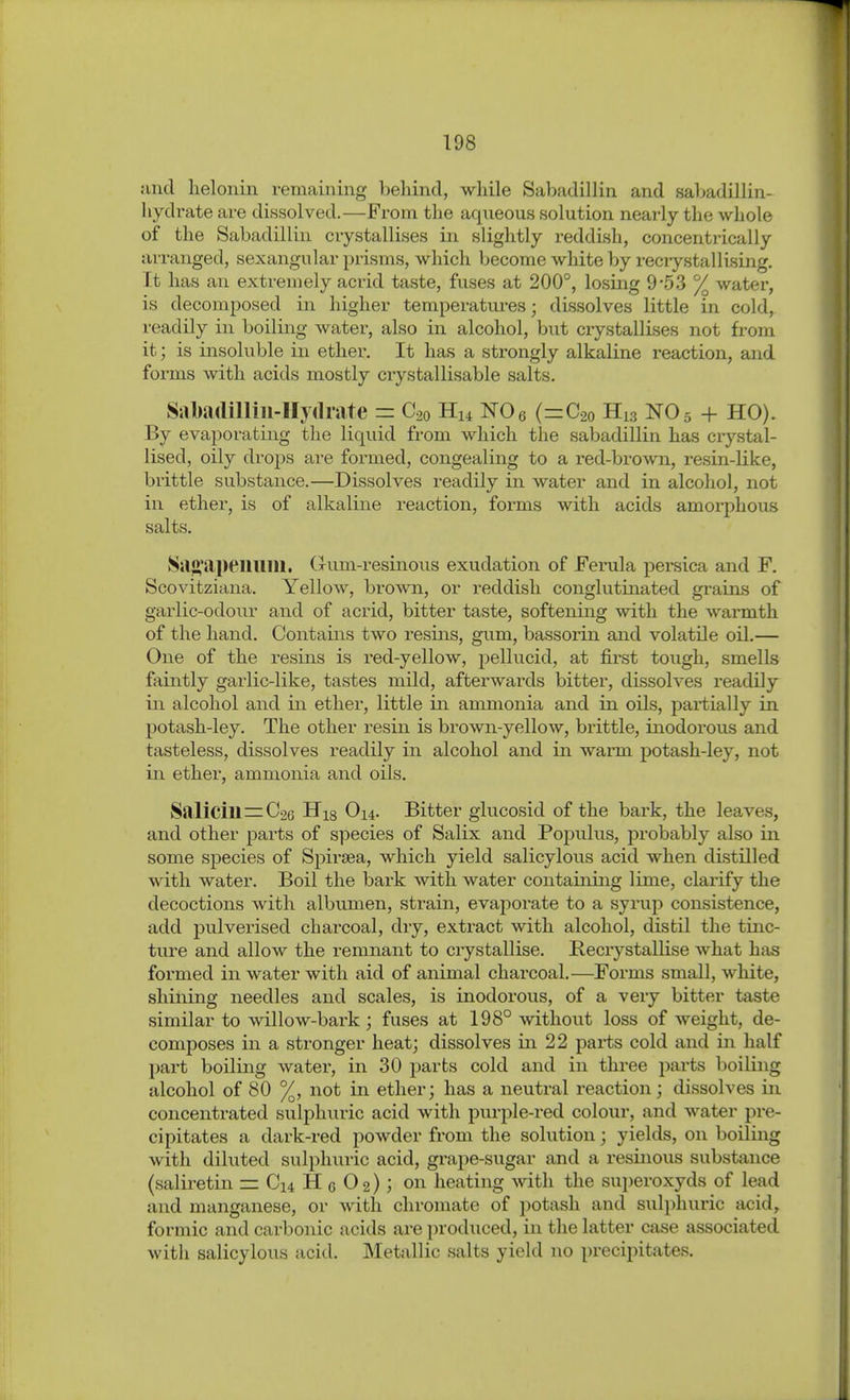 sind helonin remaining behind, while Sabadillin and sahadillin- liydrate are dissolved.—From the aqneous solution nearly the whole of the Sabadillin crystallises in slightly reddish, concentiically arranged, sexangular prisms, which become white by reciystalUsing. It has an extremely acrid taste, fuses at 200°, losing 9-53 % water, is decomposed in higher temperatures; dissolves little in cold, readily in boiling water, also in alcohol, but ciystallises not from it; is insoluble in ether. It has a strongly alkaline reaction, and forms with acids mostly crystallisable salts. Sabadilliii-IIydrate = C20 Hu NOe (=C2o H13 NO5 + HO). By evaporating the liquid from which the sabadillin has crystal- lised, oily drops are formed, congealing to a red-brown, resin-like, brittle substance.—Dissolves readily in water and in alcoliol, not in ether, is of alkaline reaction, forms with acids amorphous salts. Sa}>'ai>eillllll. (rum-resinous exudation of Ferula persica and F. Scovitziana. Yellow, brown, or reddish conglutinated grains of garlic-odour and of acrid, bitter taste, softening with the warmth of the hand. Contains two resins, gum, bassorin and volatile oil.— One of the resins is red-yellow, pellucid, at first tough, smells faintly garlic-like, tastes mild, afterwards bitter, dissolves readily in alcohol and in ether, little in ammonia and in oils, partially in potash-ley. The other resin is brown-yellow, brittle, inodorous and tasteless, dissolves readily in alcohol and in warm potash-ley, not in ether, ammonia and oils. Salicill=C26 His C)i4- Bitter giucosid of the bark, the leaves, and other parts of species of Salix and Populus, probably also in some sjDecies of Spiraea, which yield salicylous acid when distilled with water. Boil the bark with water containing lime, clarify the decoctions with albumen, strain, evaporate to a syrup consistence, add pulverised charcoal, dry, extract with alcohol, distil the tinc- tiu'e and allow the remnant to crystallise. Recrystallise what has formed in water with aid of animal charcoal.—Forms small, white, shining needles and scales, is inodorous, of a very bitter taste similar to willow-bai'k; fuses at 198° without loss of weight, de- composes in a stronger heat; dissolves in 22 parts cold and in half part boiling water, in 30 parts cold and in three parts boiling alcohol of 80 %, not in ether; has a neutral reaction; dissolves in concentrated sulphuric acid with purple-red colour, and water pre- cipitates a dark-red powder from the solution; yields, on boiling with diluted sulphuric acid, grape-sugar and a resinous substance (saliretin = Ci4 H c 0 2); on heating with the su])eroxyds of lead and manganese, or with Chromate of potash and suli)huric acid, formic and carbonic acids are produced, in the latter case associated Avith salicylous acid. Metallic salts yield no precipitates.