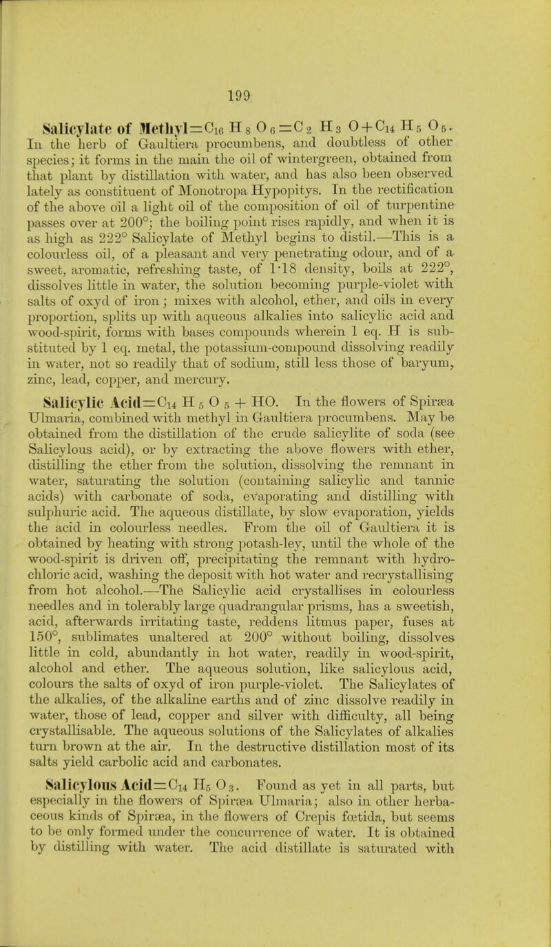 Salicylate of Metliyl=:CiG Hg 0 6=C2 H3 0 + Cu H5 O5. In the herb of Gaultiera procunibens, and doubtless of other species; it forms in the main the oil of wintergreen, obtained from that plant by distillation with water, and has also been observed lately as constituent of Monotropa Hypopitys. In the rectification of the above oil a light oil of the composition of oil of turpentine passes over at 200°; the boiling point rises rapidly, and when it is as high as 222° Salicylate of Methyl begins to distil.—This is a colourless oil, of a pleasant and very penetrating odour, and of a sweet, aromatic, refreshing taste, of 118 density, boils at 222°, dissolves little in water, the solution becoming purple-violet with salts of oxyd of iron; mixes with alcohol, ether, and oils in every proportion, splits up ^vith aqueous alkalies into salicylic acid and wood-spii'it, forms with bases compounds wherein 1 eq. H is sub- stituted by 1 eq. metal, the potassium-compound dissolving readily in water, not so readily that of sodium, still less those of baryum, zinc, lead, copper, and mercury. Salicylic Aci(l=Ci4 H 5 0 5 + HO. In the flowers of Spiraea Ulmaria, combined with methyl in Gaultiera procumbens. May be obtained from the distillation of the crude salicylite of soda (see Salicylous acid), or by extracting the above flowers with ether, distilling the ether from the solution, dissolving the remnant in water, saturating the solution (containing salicylic and tannic acids) -with carbonate of soda, evaporating and distilling with sulphuric acid. The aqueous distillate, by slow evaporation, yields the acid in colourless needles. From the oil of Gaultiera it is obtained by heating with strong potash-ley, until the whole of the wood-spirit is driven off, j)recipitating the remnant with hydro- chloric acid, washing the deposit with hot water and recrystallising from hot alcohol.—The Salicylic acid crystallises in colourless needles and in tolerably large quadrangular prisms, has a sweetish, acid, afterwai-ds irritating taste, reddens litmus paper, fuses at 150°, sublimates unaltered at 200° without boiling, dissolves little in cold, abundantly in hot water, readily in wood-spirit, alcohol and ether. The aqueous solution, like salicylous acid, colours the salts of oxyd of iron purple-violet. The Salicylates of the alkalies, of the alkaline earths and of zinc dissolve readily in water, those of lead, copper and silver with difficulty, all being crystallisable. The aqueous solutions of the Salicylates of alkalies turn brown at the air. In the destructive distillation most of its salts yield carbolic acid and carbonates. Salicylous Acid^Cu H5 O3. Found as yet in all parts, but especially in the flowers of Spirjea Ulmaria; also in other herba- ceous kinds of Spiraea, in the flowers of Crepis foetida, but seems to be only formed under the concurrence of water. It is obtained by distilling with water. The acid distillate is saturated with