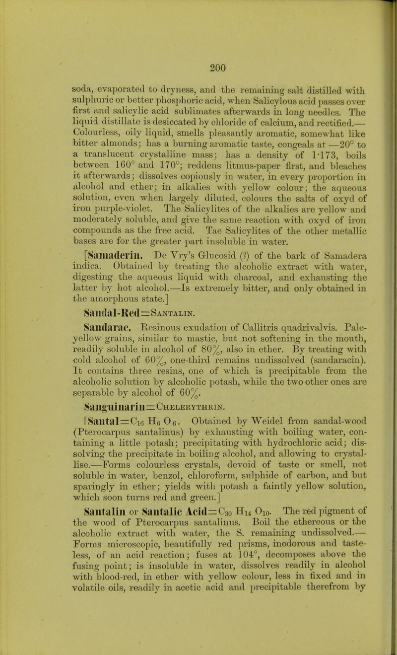 soda, evaporated to dryness, and the remaining salt distilled with sulphuric or better phosphoric acid, when Salicylous acid ])asses over first and salicylic acid sublimates afterwards in long needles. The liquid distillate is desiccated by chloride of calcium, and rectified,— Colourless, oily liquid, smells pleasantly aromatic, somewhat like bitter almonds; has a burning aromatic taste, congeals at —20° to a ti-anslucent crystalline mass; has a density of ri73, boils between 160° and 170°; reddens litmus-paper first, and bleaches it afterwards; dissolves copiously in water, in every proportion in alcohol and ether; in alkalies with yellow colour; the aqueous solution, even when largely diluted, colours the salts of oxyd of iron i)urple-violet. The Salicylites of the alkalies are yellow and moderately soluble, and give the same reaction with oxyd of ii-on compounds as the free acid. Tae Salicylites of the other metallic bases are for the greater part insoluble in water. [Samaderill. De Vry's Glucosid (?) of the bark of Samadera indica. Obtained by treating the alcoholic extract with water, digesting the aqueous liquid with charcoal, and exhausting the latter by hot alcohol.—Is extremely bitter, and only obtained in the amorphous state.] Saiirtal-Rert=SANTALiN. Saildarac. Hesinous exudation of Callitris quadi'ivalvis. Pale- yellow grains, similar to mastic, but not softening in the mouth, readily soluble in alcohol of 80%, also in ether. By treating with cold alcohol of 60%, one-third remains undissolved (sandaracin). It contains three resins, one of which is precipitable fi'om the alcoholic solution by alcoholic potash, while the two other ones are separable by alcohol of 60%, Saii»,uiiiariii=Chelerythrin, rSailtal=Ci6 He Oß. Obtained by Weidel from sandal-wood {Pterocarpus santalinus) by exhausting with boiling water, con- taining a little potash; precipitating with hydrochloric acid; dis- solving the precipitate in boiling alcohol, and allowing to crystal- lise.—Forms colourless crystals, devoid of taste or smell, not soluble in water, benzol, chloroform, sulphide of carbon, and but sparingly in ether; yields with potash a faintly yellow solution, which soon turns red and green.] Sailtalill or Sautalic Aci(l=C3o Hu Oio. The red pigment of the wood of Pterocarpus santalinus. Boil the ethereous or the alcoholic extract with water, the S. remaining undissolved.— Forms microscopic, beautifully red prisms, inodorous and taste- less, of an acid reaction; fuses at 104°, decomposes above the fusing point; is insoluble in water, dissolves readily in alcohol with blood-red, in ether with yellow colour, less in fixed and in volatile oils, readily in acetic acid and precipitable therefrom by