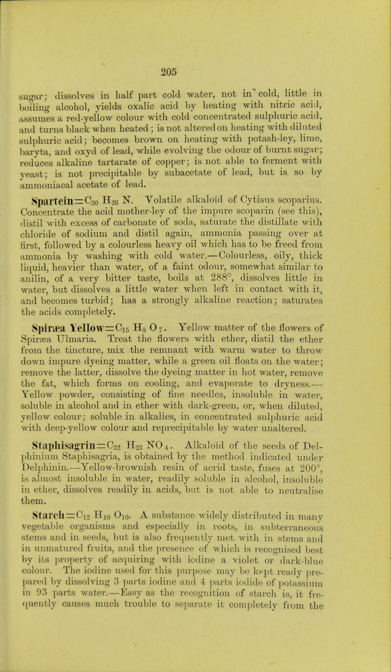 sugar; dissolves in half part cold water, not in cold, little in boiling alcohol, yields oxalic acid by heating with nitric acitl, assumes a red-yellow colour with cold concentrated sulphuric acid, and tvirns black when heated; is not altered on heating with diluted sulphuric acid; becomes brown on heating with potash-ley, lime, baryta, and oxyd of lead, while evolving the odour of burnt sugar; reduces alkaline tartarate of copper; is not able to ferment with yeast; is not precipitable by subacetate of lead, but is so by ammoniacal acetate of lead. Sparteill=C3o H26 N. Volatile alkaloid of Cytisus scoparius. Concentrate the acid mother-ley of the impure scoparin (see this), distil with excess of carbonate of soda, saturate the distillate with chloride of sodium and distil again, ammonia passing over at firet, followed by a colourless heavy oil which has to be freed from ammonia by washing with cold water.— Colourless, oily, thick liquid, heavier than water, of a faint odour, somewhat similar to anilin, of a very bitter taste, boils at 288°, dissolves little in water, but dissolves a little water when left in contact witJi it, and becomes turbid; has a strongly alkaline reaction; saturates the acids completely. Spiriea Yellow =:Ci5 Hg O7. Yellow matter of the flowers of Spii-sea Ulmaria. Treat the flowers with ether, distil the ether from the tincture, mix the remnant with warm water to throw down impure dyeing matter, while a green oil floats on the water; remove the latter, dissolve the dyeing matter in hot water, remove the fat, which forms on cooling, and evaporate to dryness.— Yellow powder, consisting of fine needles, insoluble in water, soluble in alcohol and in ether with dark-green, or, when diluted, yellow colour; soluble in alkalies, in concentrated sulphuric acid with deep-yellow colour and reprecipitable by water unaltered. Stai)hisagrill=:C32 H23 NO 4. Alkaloid of the seeds of Del- ])hinium Staphisagria, is obtained by the method indicated under Delphinin.—Yellow-brownish resin of acrid taste, fuses at 200°, is almost insoluble in water, readily soluble in alcohol, insoluble in ether, dissolves readily in acids, but is not able to neutralise them. Starch = Ci2 Hio Oio. A substance widely distributed in many vegetable organisms and especially in roots, in subterraneous stems and in seeds, but is also frequentl}^ met with in stems and in unmatured fruits, and the presence of which is recognised best by its property of acquiring with iodine a violet or dark-blue colour. The iodine used for this purpose may be kept ready ]ire- pared by dissolving 3 parts iodine and 4 ])arts iodide of potassium in 93 pai-ts water.—Easy as the recognition of starch is, it fre- f[uently causes much trouble to separate it completely from the