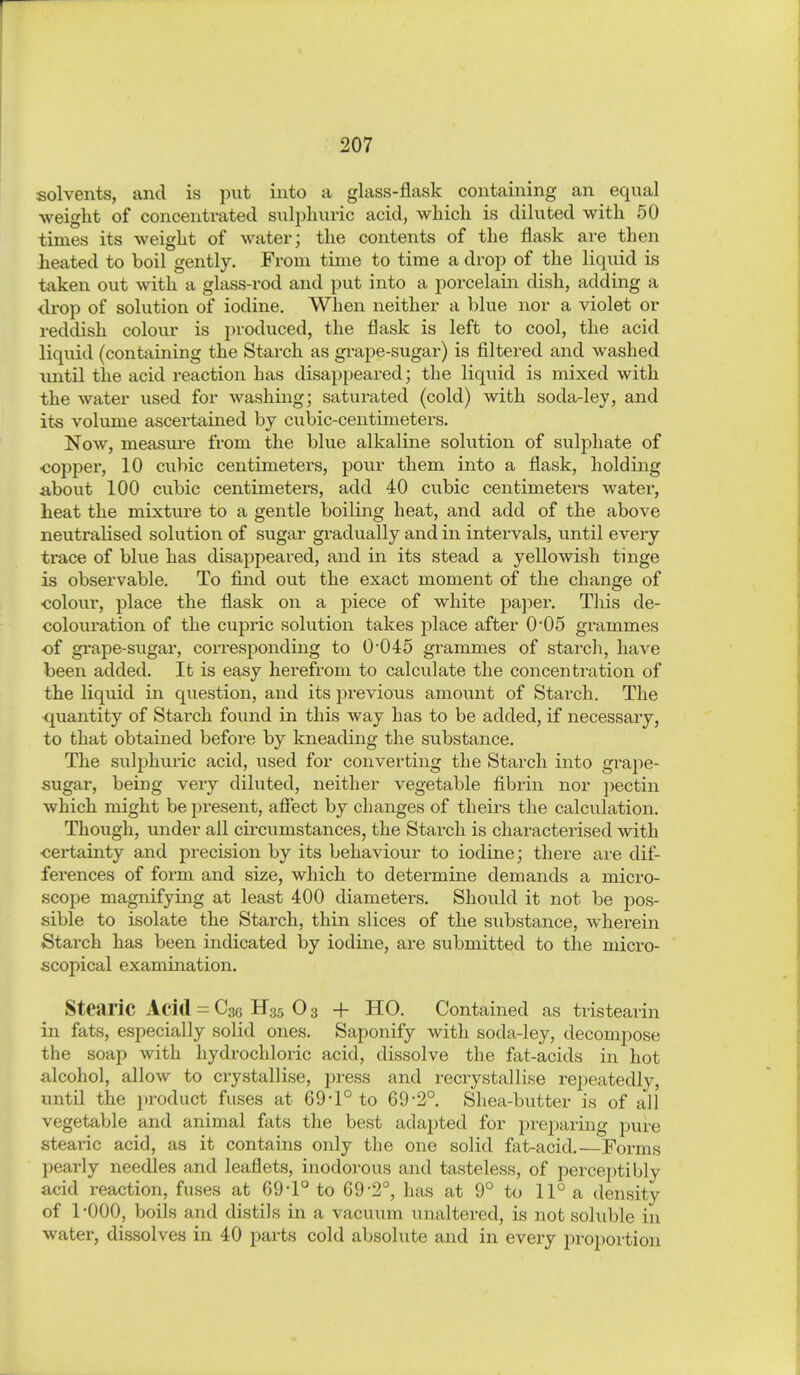 solvents, and is put into a glass-flask containing an equal weight of concentrated sulphuric acid, which is diluted with 50 times its weight of water; the contents of the flask are then heated to boil gently. From time to time a drop of the liquid is taken out with a glass-rod and put into a porcelain dish, adding a ■drop of solution of iodine. When neither a blue nor a violet or reddish colour is produced, the flask is left to cool, the acid liquid (containing the Starch as gi-ape-sugar) is filtered and washed until the acid reaction has disappeared; the liquid is mixed with the water used for washing; saturated (cold) with soda-ley, and its volume ascertained by cubic-centimeters. Now, measm-e from the blue alkaline solution of sulphate of <3opper, 10 cubic centimeters, pour them into a flask, holding iibout 100 cubic centimeters, add 40 cubic centimeters water, heat the mixtm^e to a gentle boiling heat, and add of the above neutralised solution of sugar gradually and in intervals, until every trace of blue has disappeared, and in its stead a yellowish tinge is observable. To find out the exact moment of the change of ■colour, place the flask on a piece of white pa]?er. This de- colouration of the cupric solution takes place after 0*05 grammes ■of grape-sugar, corresponding to 0*045 grammes of starch, have been added. It is easy herefrom to calculate the concentration of the liquid in question, and its previous amount of Starch. The quantity of Starch found in this way has to be added, if necessary, to that obtained before by kneading the substance. The sulphiiric acid, used for converting the Starch into grape- sugar, being very diluted, neither vegetable fibrin nor pectin which might be present, afiect by changes of theirs the calculation. Though, under all circumstances, the Starch is characterised with certainty and precision by its behaviour to iodine; there are dif- ferences of form and size, which to determine demands a micro- scope magnifying at least 400 diameters. Should it not be pos- sible to isolate the Starch, thin slices of the substance, wherein Starch has been indicated by iodine, are submitted to the micro- scopical examination. Stearic Acid = Csc H35 0 3 4- HO. Contained as tristearin in fats, especially solid ones. Saponify with soda-ley, decompose the soap with hydrochloric acid, dissolve the fat-acids in hot alcohol, allow to crystallise, press and recrystallise repeatedly, until the product fuses at 69-1° to 69-2°. Shea-bvitter is of all vegetable and animal fats the best adapted for preparing pure stearic acid, as it contains only the one solid fat-acid.—Forms pearly needles and leaflets, inodorous and tasteless, of perceptibly acid reaction, fuses at 69-1° to 69-2°, has at 9° to 11° a density of 1-000, boils and distils in a vacuum unaltered, is not soluble in water, dissolves in 40 parts cold absolute and in every proportion