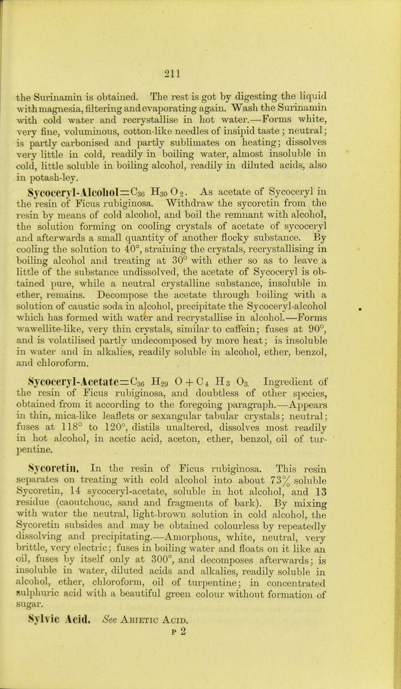 the Surinamin is obtamed. The rest is got by digesting the liquid with magnesia, filtering andeA'^aporating again. Wash the Surinamin ■with cold water and recrystallise in hot water.—Forms white, very fine, voluminous, cotton-like needles of insipid taste; neutral; is partly carbonised and partly sublimates on heating; dissolves very little in cold, readily in boiling water, almost insoluble in cold, little soluble in boiling alcohol, readily in diluted acids, also in potash-ley. SyC0ceryl-AlC0ll0l=C3G H30O2. As acetate of Sycoceryl in the resin of Ficus rubiginosa. Withdraw the sycoretin from the resin by means of cold alcohol, and boil the remnant with alcohol, the solution forming on cooling crystals of acetate of sycoceryl and afterwards a small quantity of another flocky substance. By cooling the solution to 40°, straining the crystals, recrystallising in boiling alcohol and treating at 30° with ether so as to leave a little of the substance undissolved, the acetate of Sycoceryl is ob- tained pure, while a neutral crystalline substance, insoluble in ether, remains. Decompose the acetate through boiling with a solution of caustic soda in alcohol, precipitate the Sycoceryl-alcohol which has formed with water and recrystallise in alcohol.—Forms wawellite-like, very thin crystals, similar to cafiein; fuses at 90°, and is volatilised partly undecomposed by more heat; is insoluble in water and in alkalies, readily soluble in alcohol, ether, benzol, and chloroform. Sycoceryl-Acetate^Cse H29 O + C4 H3 O3. Ingredient of the resin of Ficus rubiginosa, and doubtless of other species, obtained from it according to the foregoing paragraph.—Appears in thin, mica-like leaflets or sexangular tabular crystals; neutral; fuses at 118° to 120°, distils unaltered, dissolves most readily in hot alcohol, in acetic acid, aceton, ether, benzol, oil of tur- pentine. Sycoretin, In the resin of Ficus rubiginosa. This resin separates on treating with cold alcohol into about 73% soluble Sycoretin, 14 sycoceryl-acetate, soluble in hot alcohol, and 13 residue (caoutchouc, sand and fragments of bark). By mixing with water the neuti'al, light-brown solution in cold alcohol, the Sycoretin subsides and may be obtained colourless by i-epeatedly dissolving and precipitating.—Amorphous, white, neutral, very brittle, very electric; fuses in boiling water and floats on it like an oil, fuses by itself only at 300°, and decomposes afterwards; is insoluble in water, diluted acids and alkalies, readily soluble in alcohol, ether, chloroform, oil of turpentine; in concentrated sulphuric acid with a beautiful green colour without formation of sugar. Sylvic Acid. See Abietic Acid. p 2