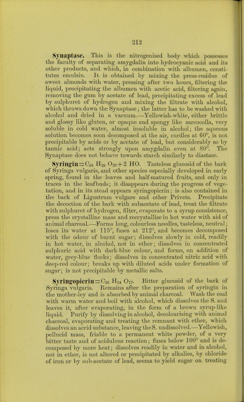 Syiiaptase. This is the nitrogenised body which possesses the faculty of separating amygdalin into hydrocyanic acid and its other products, and which, in combination with albumen, consti- tutes emulsin. It is obtained by mixing the press-residue of sweet almonds with water, pressing after two hours, filtering the liquid, precipitating the albumen with acetic acid, filtering again, removing the gum by acetate of lead, precipitating excess of lead by suljDhuret of hydrogen and mixing the filtrate with alcohol, which throws down the Synaptase; the latter has to be washed with alcohol and dried in a vacuum.—Yellowish-white, either biittle and glossy like gluten, or ojDaque and spongy like sarcocolla, very soluble in cold water, almost insoluble in alcohol; the aqueous solution becomes soon decomposed at the air, curdles at 60°, is not precipitable by acids or by acetate of lead, but considerably so by tannic acid; acts strongly upon amygdalin even at 80°. The Synaptase does not behave towards starch similarly to diastase. Syrm«'m=C38 Has O20 + 2 HO. Tasteless glucosid of the bark of Syi'inga vulgaris, and other species especially developed in early spring, found in the leaves and half-matured fruits, and only in traces in the leaf buds; it disappears during the progi'ess of vege- tation, and in its stead appears syringopicrin; is also contained in the bark of Ligustrum vulgare and other Privets. Precipitate the decoction of the bark with subacetate of lead, treat the filtrate with sulphuret of hydrogen, filter, evaporate to a syi-up consistence, press the crystalline mass and recrystallise in hot water with aid of animal charcoal.—Forms long, colourless needles, tasteless, neutral; loses its water at 115°, fuses at 212°, and becomes decomjDOsed with the odour of burnt sugar; dissolves slowly in cold, readily in hot water, in alcohol, not in ether; dissolves in concentrated sulphuric acid with dark-blue colour, and forms, on addition of water, grey-blue flocks; dissolves in concentrated nitric acid -«ith deeji-red colour; breaks up with diluted acids under formation of sugar; is not j)recipitable by metallic salts. Syrill«Opicrill=C26 H24 O17. Bitter glucosid of the bark of Syxinga vulgaris. Kemains after the preparation of syi'ingin in the mother-ley and is absorbed by animal charcoal. Wash the coal with warm water and boil with alcohol, which dissolves the S. and leaves it, after evaporating, in the form of a brown syrup-like liquid. Purify by dissolving in alcohol, decolourising with animal charcoal, evaporating and treating the remnant with ether, which dissolves an acrid substance, leaving theS. undissolved.—Yellowish, pellucid mass, friable to a permanent white powder, of a very bitter taste and of acidulotis reaction; fuses below 100° and is de- composed by more heat; dissolves readily in water and in alcohol, not in ether, is not altered or precipitated by alkalies, by chloride of iron or by sub-acetate of lead, seems to yield sugar on treating
