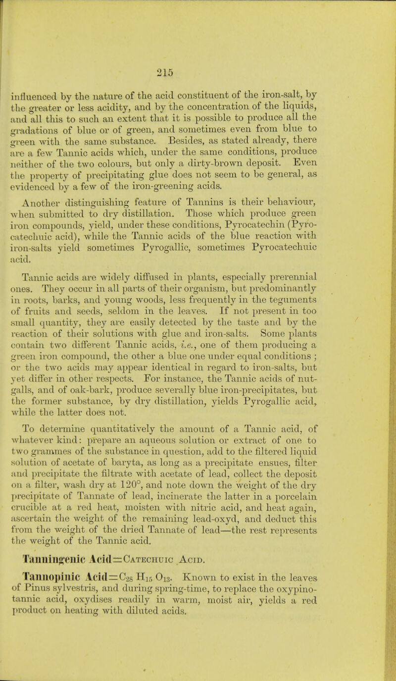 influenced by the nature of the acid constituent of the iron-salt, by the greater or less acidity, and by the concentration of the liquids, and all this to such an extent that it is possible to produce all the gradations of blue or of green, and sometimes even from blue to green witli the same substance. Besides, as stated already, there are a few Tannic acids which, under the same conditions, produce jieither of the two colours, but only a dirty-brown deposit. Even the property of precipitating glue does not seem to be general, as evidenced by a few of the iron-greening acids. Another distinguishing feature of Tannins is their behaviour, when submitted to dry distillation. Those which produce green iron compounds, yield, under these conditions, Pyrocatechin (Pyro- catechuic acid), while the Tannic acids of the blue reaction with iron-salts yield sometimes Pyrogallic, sometimes Pyrocatechuic acid. Tamiic acids are widely diffused in plants, especially prerennial ones. They occur in all parts of their organism, but predominantly in roots, barks, and young woods, less frequently in the teguments of fruits and seeds, seldom in the leaves. If not present in too small quantity, they are easily detected by the taste and by the reaction of their solutions with glue and iron-salts. Some plants contain two different Taimic acids, i.e., one of them producing a green iron compound, the other a blue one under equal conditions ; or the two acids may appear identical in regard to iron-salts, but yet differ in. other respects. For instance, the Tannic acids of nut- galls, and of oak-bark, produce severally bl^^e iron-precipitates, but the former substance, by dry distillation, yields Pyrogallic acid, while the latter does not. To determine quantitatively the amount of a Tannic acid, of Avhatever kind: prepare an aqueous solution or extract of one to two grammes of the substance in question, add to the filtered liquid solution of acetate of baryta, as long as a precipitate ensues, filter und precipitate the filtrate with acetate of lead, collect the deposit on a filter, wash dry at 120°, and note down the weight of the dry precipitate of Tannate of lead, incinerate the latter in a porcelain crucible at a red heat, moisten with nitric acid, and heat again, ascertain the weight of the remaining lead-oxyd, and deduct this from the weight of the dried Tannate of lead—the rest represents tlie weight of the Tannic acid. Taimiiift'enic Acid=:CATECHuic Acid. Taimopillic Acid=0-28 H15 O13. Known to exist in the leaves of Pinns sylvestris, and during spring-time, to replace the oxypino- tannic acid, oxydises readily in warm, moist air, yields a red product on heatmg with diluted acids.