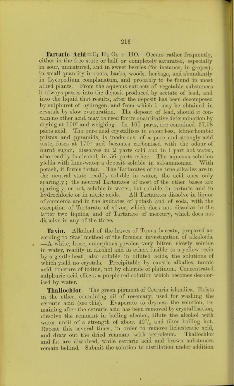 Tartaric Acidic* H2 O5 + HO. Occurs rather frequently, either in the free state or half or completely saturated, especially in sour, unmatured, and in sweet berries (for instance, in grapes); in small quantity in roots, barks, woods, herbage, and abundantly in Lycopodium complanatum, and probably to be found in most allied plants. From the aqueous extracts of vegetable substances it always passes into the deposit produced by acetate of lead, and into the liquid that results, after the deposit has been decomposed by sulphuret of hydrogen, and from which it may be obtained in crystals by slow evaporation. The deposit of lead, should it con- tain no other acid, may be used for its quantitative determination by drying at 100° and weighing. In 100 pai-ts, are contained .37.08 parts acid. The ]mre acid crystallises in colourless, klinoi'hombic prisms and pyramids, is inodorous, of a pure and strongly acid taste, fuses at 170° and becomes carbonised with the odour of burnt sugar, dissolves in 2 parts cold and in 1 part hot water, also readily in alcohol, in 36 parts ether. The aqueous solution yields with lime-water a deposit soluble in sal-ammoniac. With potash, it forms tartar. The Tartarates of the true alkalies are in the neutral state readily soluble in water, the acid ones only sparingly ; the neutral Tartarates of most of the other bases are sparingly, or not, soluble in water, but soluble in tartaric and in hydrochloric or in nitric acids. All Tartarates dissolve in liquor of ammonia and in the hjidrates of potash and of soda, with the exception of Tartarate of silver, which does not dissolve in Üi(-. latter two liquids, and of Tartarate of mercury, which does not dissolve in any of the three. Tiixiu. Alkaloid of the leaves of Taxus baccata, prepared ac- cording to Stas' method of the forensic investigation of alkaloids. —A white, loose, amorphous powder, very bitter, slowly soluble in water, readily in alcohol and in ether, fusible to a yellow resin by a gentle heat; also soluble in diluted acids, the solutions of which yield no crystals. Precipitable by caustic alkalies, tannic acid, tincture of iodine, not by chloride of platinum. Concentrated svilphuric acid effects a purple-red solution which becomes decolor- ised by water. Tlialloclllor. The green pigment of Cetraria islandica. Exists in the ether, containing oil of rosemary, used for washing the cetraric acid (see this). Evaporate to dryness the solution, re- maining after the cetraric acid has been removed by crystallisation, dissolve the remnant in boiling alcohol, dilute the alcohol with water until of a strength of about 42°/^ and filter boilijig hot. Kepeat this several times, in order to remove lichestearic acid, and draw out the dried reumant with petroleum. Thallochlor and fat are dissolved, while cetraric acid and brown substances remain behind. Submit the solution to distillation under addition