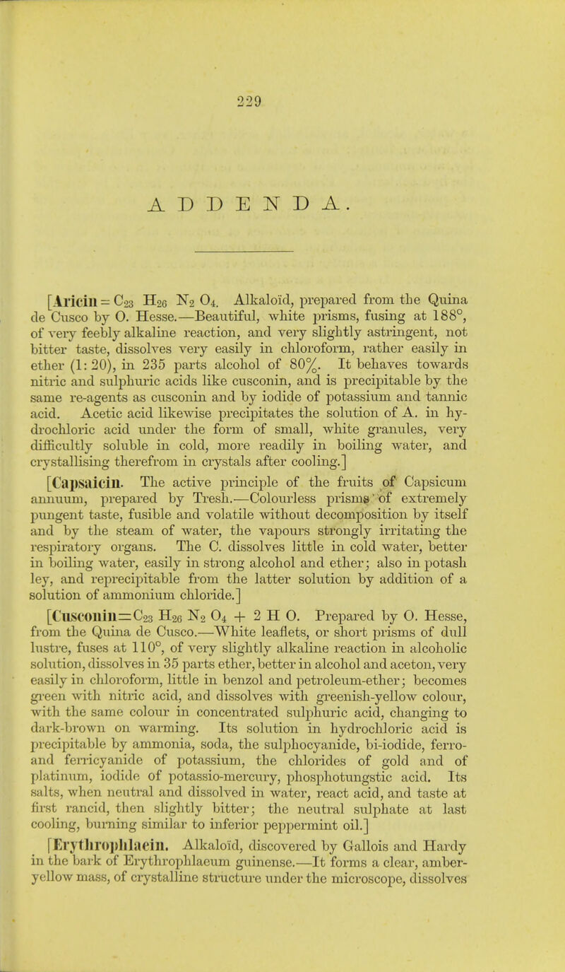 ADDENDA. [Aricill C23 H26 N2 O4. Alkaloid, prepared from the Quina de Ciisco by O. Hesse.—Beautiful, white prisms, fusing at 188°, of very feebly alkaline reaction, and very slightly astringent, not bitter taste, dissolves very easily in chloroform, rather easily in ether (1:20), in 235 parts alcohol of 80%. It behaves towards nitric and sulphuric acids like cusconin, and is precipitable by the same re-agents as cusconin and by iodide of potassium and tannic acid. Acetic acid likewise precipitates the solution of A. in hy- drochloric acid under the form of small, white granules, very dij9S.cultly soluble in cold, more readily in boiling water, and crystallising therefrom in crystals after cooling.] [Capsaicin. The active principle of the fruits of Capsicum annuum, prepared by Tresh.—Colourless prisma of extremely pungent taste, fusible and volatile without decomposition by itself and by the steam of water, the vapours strongly irritating the respiratory organs. The C. dissolves little in cold water, better in boiling water, easily in strong alcohol and ether j also in potash ley, and reprecipitable from the latter solution by addition of a solution of ammonium chloride.] [CllSC01lill=C23 H26 N2 O4 -f 2 H O. Prepared by O. Hesse, from the Quina de Cusco.—White leaflets, or short prisms of dull lustre, fuses at 110°, of very slightly alkaline reaction in alcoholic sohition, dissolves in 35 parts ether, better in alcohol and aceton, very easily in chloroform, little in benzol and petroleum-ether j becomes green with nitric acid, and dissolves with greenish-yellow colour, with the same colour in concentrated sulphuric acid, changing to dark-brown on warming. Its solution in hydrochloric acid is precipitable by ammonia, soda, the sulphocyanide, bi-iodide, ferro- and fenicyanide of potassium, the chlorides of gold and of platinum, iodide of potassio-mercury, phosphotungstic acid. Its salts, when neutral and dissolved in water, react acid, and taste at first rancid, then slightly bitter; the neutral sulphate at last cooling, burning similar to inferior peppermint oil.] [Erythroplllaein. Alkaloid, discovered by Gallois and Hardy in the bark of Erythrophlaeum guinense,—It forms a clear, amber- yellow mass, of crystalline structiu-e under the microscope, dissolves