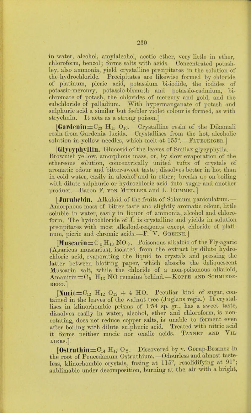 in water, alcohol, amylalcoliol, acetic ether, very little in ether, chloroform, benzol; forms salts with acids. Concentrated potash- ley, also ammonia, yield crystalline precipitates in the solution of the hydrochloride. Precipitates are likewise formed by chloride of platinum, picric acid, potassium bi-iodide, the iodides of potassio-mercury, potassio-bismuth and potassio-cadmium, bi- chromate of potash, the chlorides of mercury and gold, and the subchloride of palladium. With hypermanganate of potash and sulphuric acid a similar but feebler violet colour is formed, as with strychnin. It acts as a strong poison.] [Gardeilill=C23 H15 Oio. Crystalline resin of the Dikamali resin from Gardenia lucida. Crystallises from the hot, alcoholic solution in yellow needles, which melt at 155°.—Flueckiger.] [Glycypliyllill. Glucosid of the leaves of Smilax glycyphylla.— Brownish-yellow, amorphous mass, or, by slow evaporation of the ethereous solution, concentrically united tufts of crystals of aromatic odour and bitter-sweet taste; dissolves better in hot than in cold water, easily in alcohol and in ether; breaks up on boiling witli dilute sulphuric or hydrochloric acid into sugar and another product.—Baron F. von Mueller and L. Rummel.] [Jurubebill. Alkaloid of the fruits of Solanum paniculatum.— Amorphous mass of bitter taste and slightly aromatic odour, little soluble in water, easily in liquor of ammonia, alcohol and chloro- form. The hydrochloride of J. is crystalline and yields in solution precipitates with most alkaloid-reagents except chloride of i^lati- num, picric and chromic acids.—F. V. Greene.] [Muscarine C 5 H13 NO 2. Poisonous alkaloid of the Fly-agaric (Agaiicus muscarius), isolated from the extract by dilute hydro- chloric acid, evaporating the liquid to crystals and pressing the latter between blotting paper, which absorbs the deliquescent Muscarin salt, while the chloride of a non-poisonous alkaloid, AmanitinrrCs His NO remains behind.—Koppe and Schmiede- berg.] [i\UCit=Ci2 H12 O12 + 4 HO. Peculiar kind of sugar, con- tained in the leaves of the walnut tree (Juglans regia.) It crystal- lises in klinorhombic prisms of 154 sp. gi\, has a sweet taste, dissolves easily in water, alcohol, ether and chloroform, is non- rotating, does not reduce copper salts, is unable to ferment even after boiling with dilute sulphuric acid. Treated with nitric acid it forms neither mucic nor oxalic acids.—Tannet and Vil- liers.] [Ostriltllin=Ci4 Hn O2. Discovered by v. Gorup-Besanez in the root of Peucedanum Ostruthium.—Odourless and almost taste- less, klinorhombic crystals, fusing at 115°, resolidifying at 91°; sublimable under decomposition, burning at the aii- with a bright,