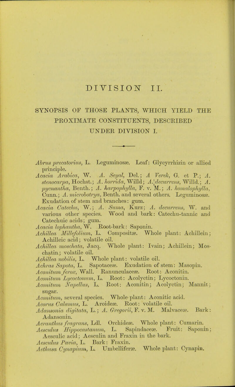 SYNOPSIS OF THOSE PLANTS, WHICH YIELD THE PROXIMATE CONSTITCTENTS, DESCEIBED UNDER DIVISION L Abrus precatorius, L. Legviminosse. Leaf: Glycyrrhizin or allied principle. Acacia Arahica, W. A. Seyal, Del.; A Verek, G. et P.; A. stenocarpa,'H.ochst.; A. ho7rida,Wi[ld; A.ldecurrem,Willd.; A. pyamntha, Benth.; A. hao'pophi/Ua, F. v. M.; A. Jwmalophylla, Cunn.; A. microhotrya, Bentli. and several others. Leguminosjß. Exudation of stem and branches: gum. Acacia Catechu, W.; A. Suma, Kurz; A. decurrens, W. and various other species. Wood and bark: Catechu-tannic and Catechuic acids; gum. Acacia lo2)hantha,'W. Root-bark: Saponin. Achillea Millefolium, L. Compositse. Whole plant: Achillein; Achilleic acid; volatile oil. Achillea moschata, Jacq. Whole plant: Ivain; Achillein; Mos- chatin; volatile oil. Achillea nobilis, L. Whole plant: volatile oil. Achras Sapota, Jj. Sapotacese. Exudation of stem: Masojnn. Aconitttmferox, Wall. Ranunculacete. Root: Aconitin. Acmiitum Lycoctmium, Jj. Root: Acolyctin; Lycoctonin. Aconitum Napellus, L. Root: Aconitin; Acolyctin; Mannit; sugar. Aconitum, several species. Whole plant: Aconitic acid. Acorits Calamus, L. Aroidese. Root: volatile oil. Adansonia dicjitata, L.; A. Gregorii, F. v. M. Malvaceee. Bark: Adansonin. Aeranthus fmgrans, Ijdh Orchidese. Whole plant: Cumarin. Aesculus Hippocastanum, L. Sapindaceae. Fruit: Saponin; Aesculic acid; Aesciilin and Fraxin in the bark. Aescuhos Favia, Ij. Bark: Fraxin. Aethusa Cynajnum, L. Umbelliferje. Whole plant: Cynapin.