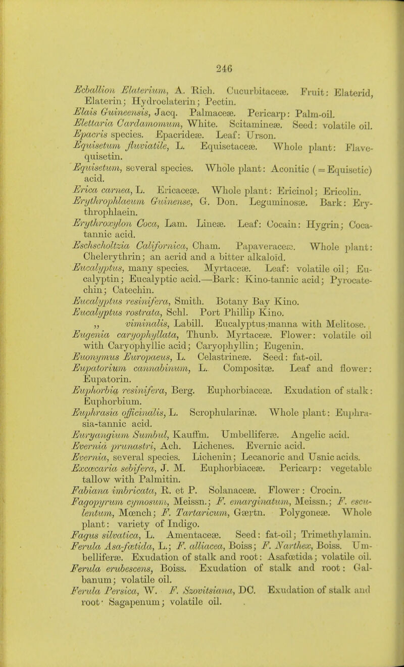 EcbalUon Elaterium, A. Bich. Cucurbitacese, Fruit: Elaterid Elaterin; Hydroelaterin; Pectin, Elais Guineertsis, Jacq, Palmacese, Pericai-p: Palm-oil, Elettaria Gardamomum, White, Scitamineae. Seed: volatile oil. Eimcris species. Epacridete. Leaf: Urson. Equisetimi fluviatile, L. Equisetacese, Whole plant: Flave- quisetin. Equisetimi, several species. Whole plant: Aconitic (= Equisetic) acid. Erica carnea, 1j. Ericaceee. Whole plant: Ericinol; Ericolin. Eri/throphlaeum Gimteme, G. Don. Leguminoste. Bark: Ery- throphlaein, Erythroxylon Coca, Lam. Liueae. Leaf: Cocain: Ilygrin; Coca- tannic acid. Eschsclioltzia Californica, Cham. Papaveracejx}. Whole plant: Chelerythrin; an acrid and a bitter alkaloid. Eucalyptus, many species. Myrtaceae. Leaf: volatile oilj Eu- calyptin; Eucalyptic acid.—Bark: Kino-tannic acidj Pyrocate- chinj Catechin. Eucalyptus resinifera. Smith. Botany Bay Kino. Eucalyptus rostrata, Sehl. Port Phillip Kino. viminalis, Labill. Eucalyptus-manna with Melitose. Eugenia caryophyllata, Tliunb. Myrtacese. Flower: volatile oil with. Caryophyllic acid; Caryophyllin; Eugenin. Euonymus EuroiKteus, L. Celastrinese. Seed: fat-oil. Eupator%ur)i camiahinum, L. Compositee. Leaf and flower: Eupatorin. Euphorhia resinifera, Berg. Euphorbiaceee. Exudation of stalk: Euphorbium. Eujjhrasia officinalis, L. Scrophularinse. Whole plant: Euphra- sia-tannic acid. Euryangium Surnbid, Kauffm. Umbelliferae. Angelic acid. Evernid p)Tii7utstri, Ach. Eichenes. Evernic acid. Evernia, several species. Lichenin; Lecanoric and Usnic acids. Exccecao'ia sehifera, J. M. Euphorbiacese. Pericarp: vegetable tallow with Palmitin. Fahiana i7nbricata, B. et P. Solanacese. Flower : Crocin. Fagopyr%m% cymosmii, Meissn.; F. emarglnatuni, Meissn.; F. escu- lentum, Mcench; F. Tartaricmn, Gsertn, Polygone«, Whole plant: variety of Indigo. Fagus silvatica, L, Amentaceae. Seed: fat-oil; Trimethylamin. Ferula Asa-fcetida, L.; F. alliacea, Boiss; F. Nartliex, Boiss. Um- belliferse. Exudation of stalk and root: Asafoetida; volatile oil. Ferula erubescens, Boiss. Exudation of stalk and root: Gal- banum; volatile oil. Feo'ida PersLca, W. F. Szovitsiana, DC. Exudation of stalk anil root- Sagapenum; volatile oil.