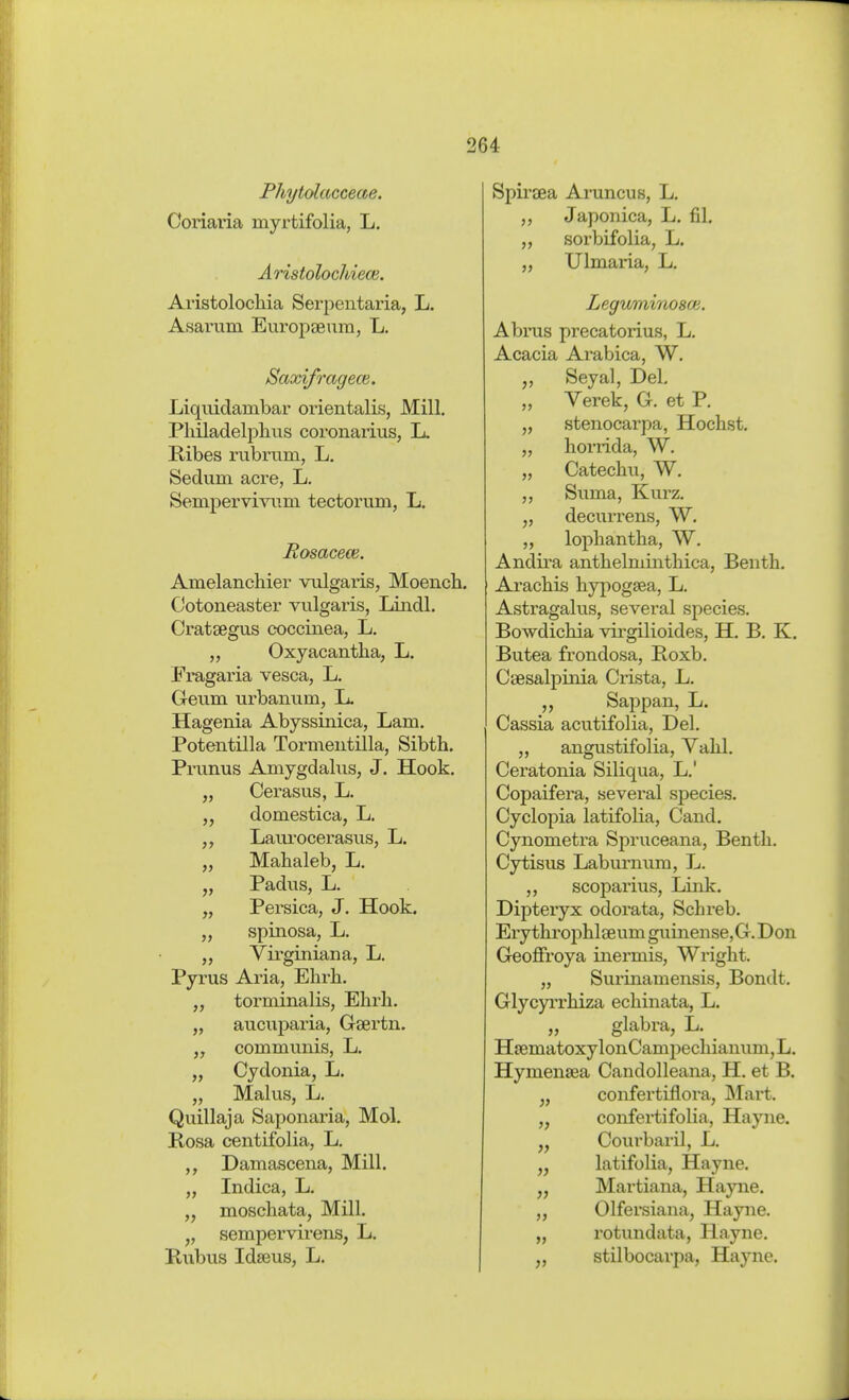Phytolacceae. Coriaria myrtifolia, L, Äristolochiece. Avistolochia Serpentaria, L. Asarum Em-opEeum, L. Saxifrageoi. Liquidambar orientalis, Mill. Philadelphus coronarius, L. Kibes rubrum, L. Sedum acre, L. Sempervivum tectorum, L. Rosacece. Amelanchier vulgaris, Moencb. Cotoneaster vulgaris, Lindl. Crataegus coccinea, L. „ Oxyacantha, L. Fragaria vesca, L. Geum urbanum, L. Hagenia Abyssinica, Lam. Potentilla Tormeiitilla, Sibth. Prunus Amygdalus, J. Hook. „ Cerasus, L. „ domestica, L. Laurocerasus, L. „ Malialeb, L. „ Padus, L. „ Persica, J. Hook. „ spinosa, L. „ Virginian a, L. Pyrus Aria, Ehrh. torminalis, Ehrh. „ aucuparia, Gsertn. „ commvinis, L. „ Cydonia, L. „ Malus, L. Quillaja Saponaria, Mol. Kosa centifolia, L. Damascena, Mill. „ Indica, L. „ moschata, Mill. „ sempervirens, L. E.ubus Idseus, L. Spirfea Aruncus, L. „ Japonica, L. fil. „ sorbifolia, L. „ Ulmaria, L. Leguminosai. Abrus precatorius, L. Acacia Arabica, W. Seyal, Del, „ Verek, G. et P. „ stenocarpa, Höchst. „ horrida, W. „ Catechvi, W. ,, Suma, Kurz. „ decurrens, W. „ lophantha, W. Andira anthelminthica, Benth. Arachis hypogsea, L. Astragalus, several species. Bowdichia virgilioides, H. B. K. Butea frondosa, Boxb. Caesalpinia Crista, L. „ Sappan, L. Cassia acutifolia, Del. „ angustifolia, Vahl. Ceratonia Siliqua, L.' Copaifera, several species. Cyclopia latifolia, Cand. Cynometra Spruceana, Benth. Cytisus Laburnum, L. „ scoparius. Link. Dipteryx odorata, Schreb. Erythroj)hl£eumguinense,G.Don Geoflfroya inermis, Wright. „ Surinamensis, Bondt. Glycyi'rhiza echinata, L. „ glabi-a, L. HEematoxylonCampechianum, L. Hymensea Candolleana, H. et B. confertiflora, Mart. „ confertifolia, Hayne. „ Courbaril, L. latifolia, Hayne. „ Martiana, Hayne. „ Olfersiana, Hayne. „ rotundata, Hayne. „ stilbocarpa, Hayne.