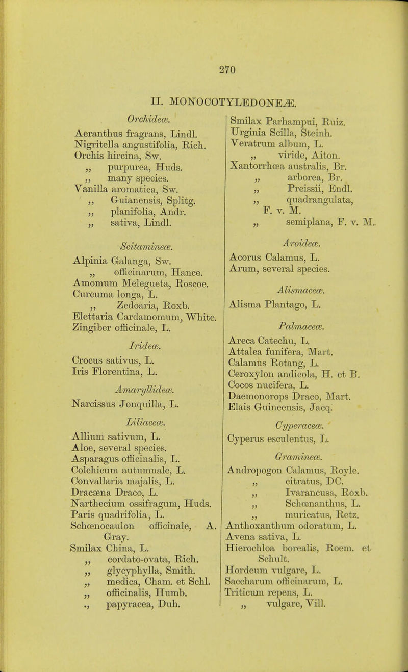 II. MONOCOTYLEDONE^. Orchideen. Aeranthus fragrans, Lindl. Nigritella angustifolia, Rieh. Orchis hircina, Sw. „ puri^urea, Huds. many species. Vanilla aromatica, Sw. Guianensis, Splitg. „ planifolia, Andr. „ sativa, Lindl. Scitaminece. Alpinia Galanga, Sw. „ officinarum, Hance. Amomum Melegueta, Roscoe. Ciu-cuma longa, L. Zedoaria, Roxb. Elettaria Cardamomimi, White. Zingiber ofhcmale, L. Iridecß. Crocus sativns, L. Iris Florentina, L. AmaryllidecB. Narcissus Jonquilla, L. Liliacece. Allium sativum, L. Aloe, several species. Asparagus officinalis, L. Colchicum autumnale, L. Convallaria majalis, L. Dracaena Draco, L. Narthecium ossifragum, Huds. Pai'is quadrifolia, L. Schcenocaulon officinale, A. Gray. Smilax China, L. J, cordato-ovata, Rich. j> glycyphylla. Smith, medica, Cham, et Schi. „ officinalis, Himib. ., papyracea, Dull. Smilax Parhampui, Ruiz. Urginia Scilla, Steinh. Veratrum album, L. „ viride, Alton. Xantorrhoca australis, Br, „ arborea, Br. „ Preissii, Endl. „ quadrangulata, F. V. M. semiplana, F. v. M Aroidece. Acorus Calamus, L. Arum, several species. Alismncece. Alisma Plantago, L. Palmacece. Areca Catechu, L. Attalea funifera, Mart. Calamus Rotanw, L. Ceroxylon andicola, H. et B. Cocos nucifei'a, L. Daemonorops Draco, IMart. Elais Guineensis, Jacq. Gy2:>eracece. Cyperus esculentus, L. Graminece. Andropogon Calamus, Royle. „ citratus, DC. „ Ivarancusa, Roxb.^ „ Sclicenanthiis, L. „ muricatus, Retz. Anthoxanthum odoratum, L. Avena satiA'a, L. Hierochloa borealis, Roeni. et Schult. Hordeum vulgare, L. Saccharum officinarum, L. Triticiim rejjens, L. „ ^a^lgare, Vill.