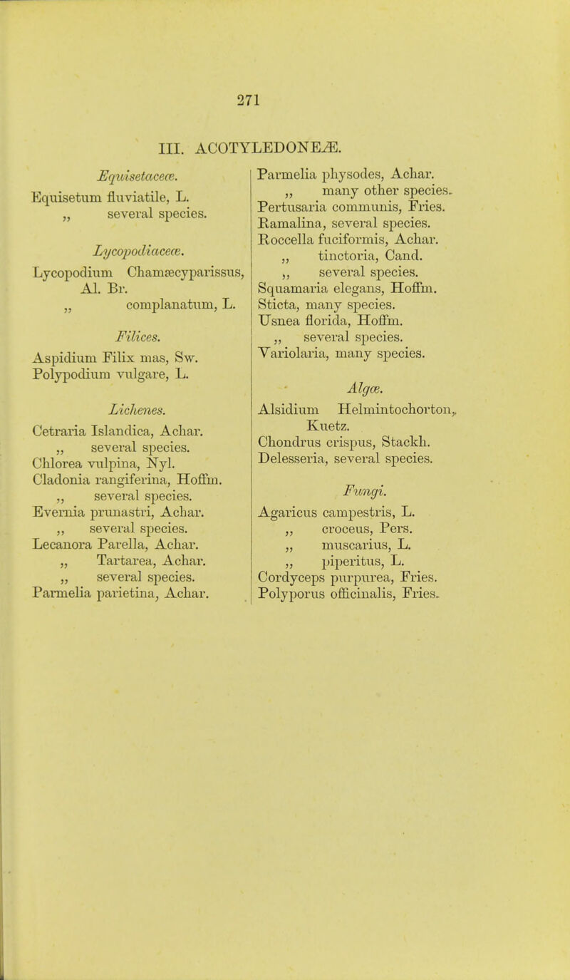 III. ACOTYLEDONE^. Equisetacece. Equisetum fluviatile, L. several species. Lycopodiacece. Ljcopocliiim Cbamjecyparissus, AI. Br. „ complanatiim, L. Filices. Aspidium Eilix mas, S\v. Polyi^odium vulgare, L. Lichenes. Cetraria Islandica, Achar. ,, several species. Chlorea vulpina, Nyl. Cladonia rangiferina, Hoffm. several species. Evemia prunastri, Achar. several species. Lecanora Parella, Acliar. „ Tartarea, Achar. „ several species. Pannelia parietina, Achar. 5> )5 Parmelia physodes, Acliar. „ many other species, Pertusaria communis, Fries. Ramalina, several species. Roccella fuciformis, Achar. tinctoria, Cand. several species. Squamaria elegans, Hoffm. Sticta, many species. Usnea florida, Hoffm. several species. Variolaria, many species. Algce. Alsidium Helmintochorton,, Kuetz. Chondrus crispus, Stackh. Delesseria, several species. Fungi. Agaricus campestris, L. „ croceus, Pers. „ muscarius, L. „ piperitus, L, Cordyceps purpurea, Fries. Polyporus officinalis, Fries.