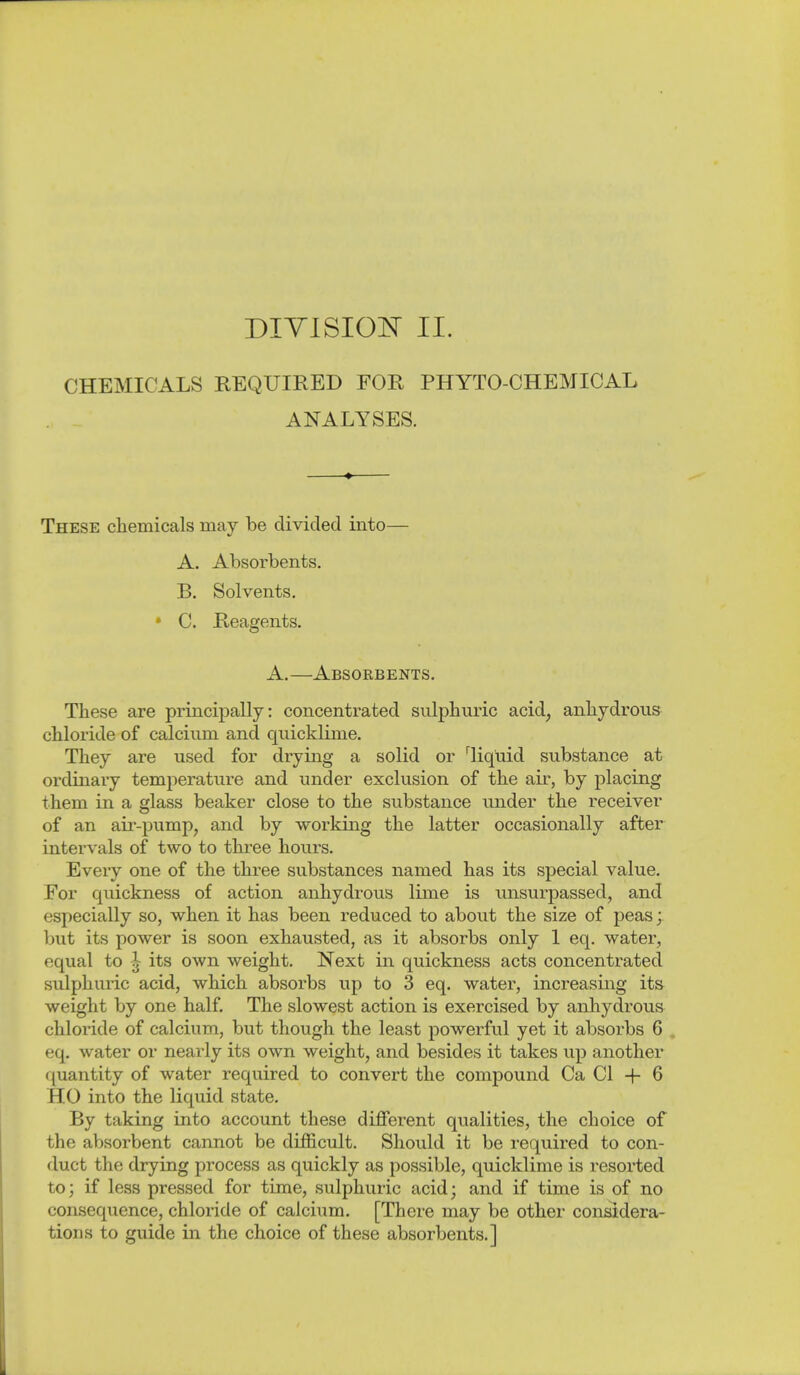 CHEMICALS REQUIRED FOR PHYTO-CHEMICAL ANALYSES. These chemicals may be divided into— A. Absorbents. B. Solvents. • C. Reagents. A.—Absorbents. These are principally: concentrated sulphuric acid, anhydrous chloride of calcium and quicklime. They are used for drying a solid or ^liquid substance at ordinary temperature and under exclusion of the air, by placing them in a glass beaker close to the substance under the receiver of an air-pumpj and by working the latter occasionally after intervals of two to three hours. Every one of the three substances named has its special value. For quickness of action anhydrous lime is unsurpassed, and especially so, when it has been reduced to about the size of peas; but its power is soon exhausted, as it absorbs only 1 eq. water, equal to 1 its own weight. Next in quickness acts concentrated sulphuric acid, which absorbs up to 3 eq. water, increasing its weight by one half. The slowest action is exercised by anhydrous chloride of calcium, but though the least powerful yet it absorbs 6 . eq. water or nearly its own weight, and besides it takes up another quantity of water required to convert the compound Ca CI + 6 HO into the liquid state. By taking into account these diflferent qualities, the choice of the absorbent cannot be difficult. Should it be required to con- duct the drying process as quickly as possible, quicklime is resorted to; if less pressed for time, sulphuric acid; and if time is of no consequence, chloride of calcium. [There may be other considera- tions to guide in the choice of these absorbents.]