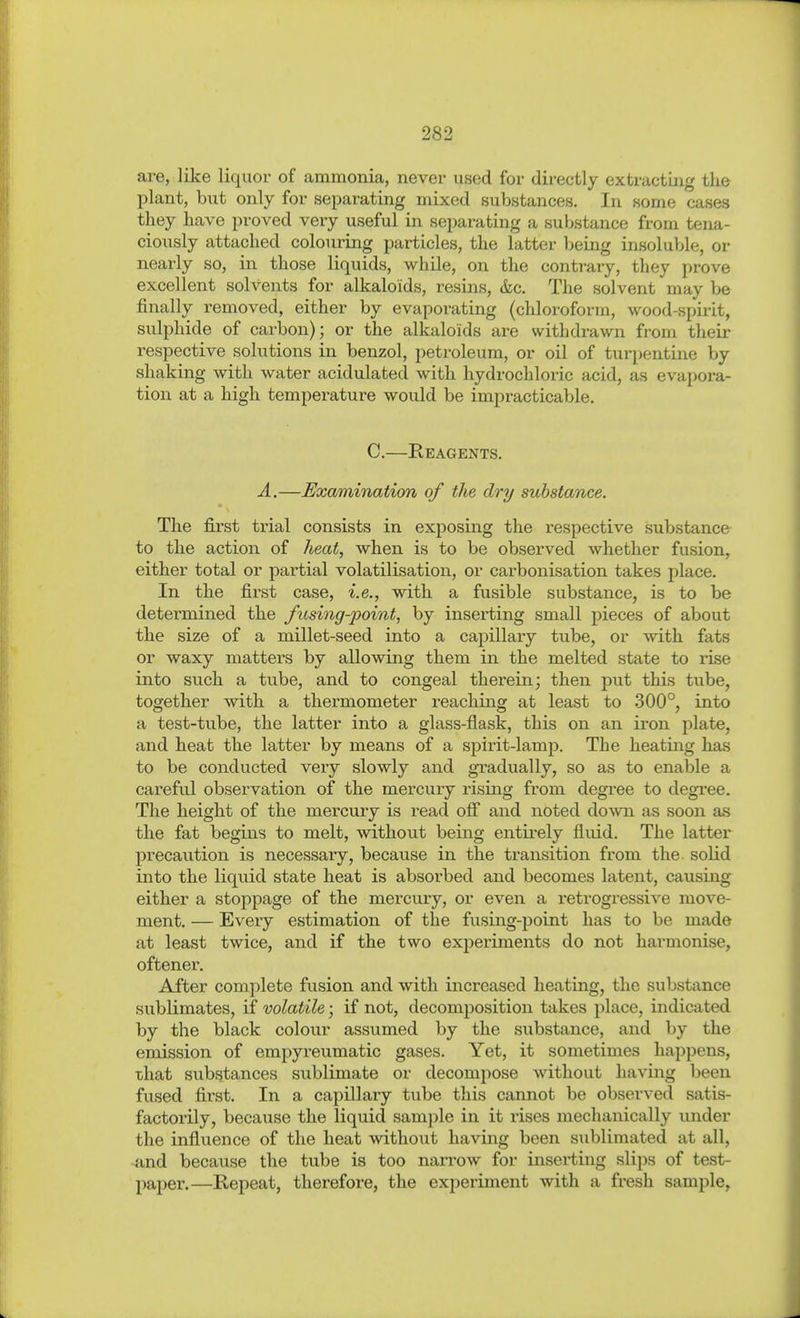 are, like liquor of ammonia, never used for directly extracting the jDlant, but only for separating mixed substances. In some cases they have proved very useful in separating a substance from tena- ciously attached coloiu'ing particles, the latter being insoluble, or nearly so, in those liquids, while, on the contrary, they prove excellent solvents for alkaloids, resins, &c. The solvent may be finally removed, either by evaporating (chloroform, wood-spirit, sulphide of carbon); or the alkaloids are withdi-awn from their respective solutions in benzol, petroleum, or oil of turpentine by shaking with water acidulated with hydrochloric acid, as evapora- tion at a high temperature would be impi-acticable. C.—Reagents. Ä.—Examination of the dry substance. The first trial consists in exposing the respective substance to the action of heat, when is to be observed whether fusion, either total or partial volatilisation, or carbonisation takes place. In the first case, i.e., with a fusible substance, is to be determined the fusing-point, by inserting small pieces of about the size of a millet-seed into a capillary tube, or with fats or waxy matters by allowing them in the melted state to rise into such a tube, and to congeal therein; then put this tube, together with a thermometer reaching at least to 300°, into a test-tube, the latter into a glass-flask, this on an iron plate, and heat the latter by means of a spirit-lamp. The heating has to be conducted very slowly and gradually, so as to enable a careful observation of the mercury risiag from degree to degree. The height of the mercury is read off and noted down as soon as the fat begins to melt, without being entirely fluid. The latter pxecaution is necessary, because in the transition from the solid into the liquid state heat is absorbed and becomes latent, causing either a stoppage of the mercury, or even a retrogressive move- ment. — Every estimation of the fusing-point has to be made at least twice, and if the two experiments do not harmonise, oftenex'. After complete fusion and with increased heating, the substance sublimates, if volatile; if not, decomiDOsition takes place, indicated by the black colour assumed by the substance, and by the emission of empyreumatic gases. Yet, it sometimes happens, that substances sublimate or decompose without having been fused first. In a capillary tube this cannot be observed satis- factorily, because the liquid sam])le in it rises mechanically under the influence of the heat without having been sublimated at all, and because the tube is too narrow for inserting slips of test- paper.—Repeat, therefore, the experiment with a fresh sample,
