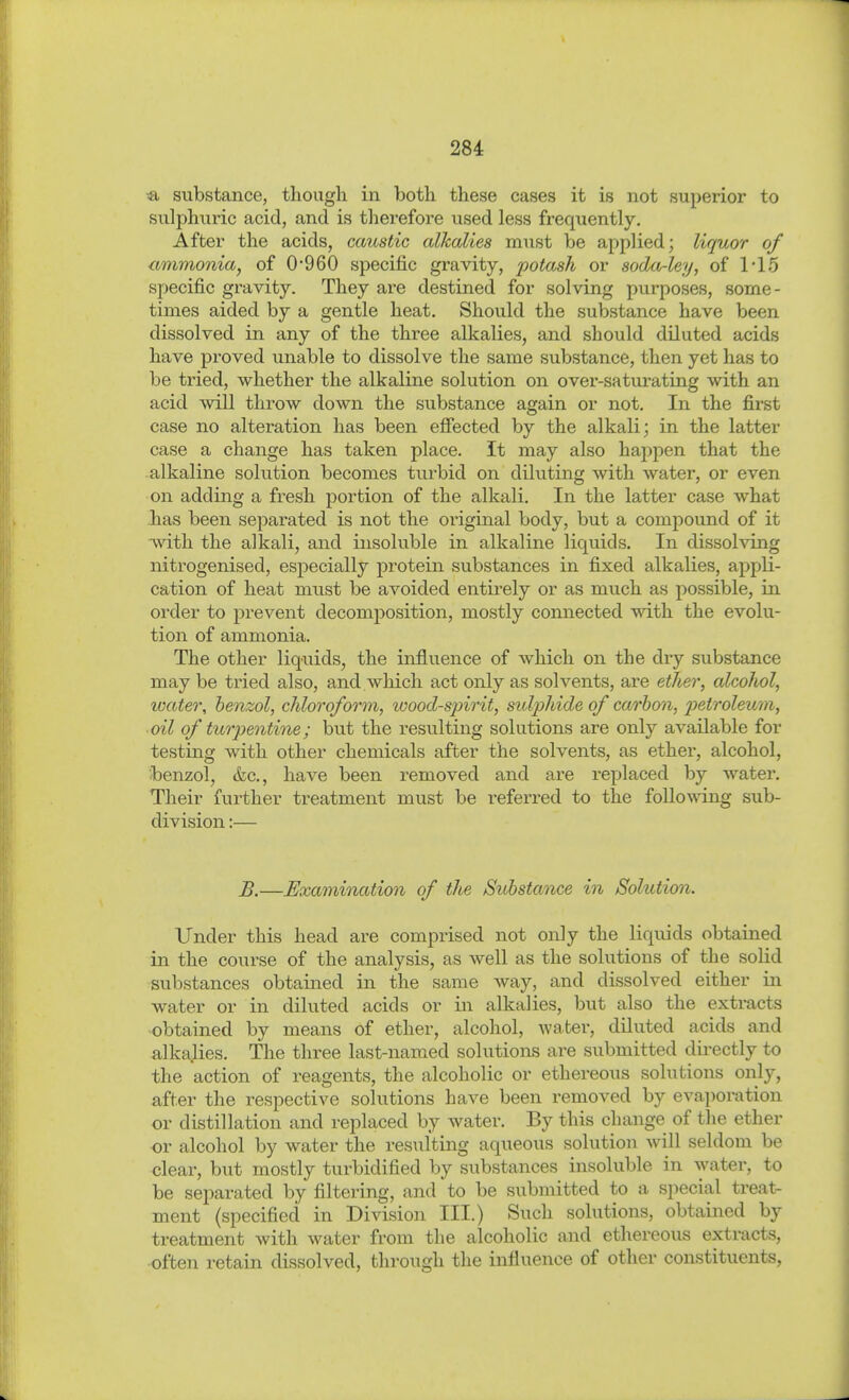 substance, though in both these cases it is not superior to sulphuric acid, and is therefore used less frequently. After the acids, caustic alkalies must be applied; liquor of ammonia^ of 0*960 specific gravity, potash or soda^ley, of 1'15 specific gravity. They ax-e destined for solving purposes, some- times aided by a gentle heat. Should the substance have been dissolved in any of the three alkalies, and should diluted acids have proved unable to dissolve the same substance, then yet has to be tried, whether the alkaline solution on over-satm-ating with an acid will throw down the substance again or not. In the first case no alteration has been efiected by the alkali; in the latter case a change has taken place. It may also happen that the alkaline solution becomes turbid on diluting with water, or even on adding a fresh portion of the alkali. In the latter case what has been separated is not the original body, but a compound of it with the alkali, and insoluble in alkaline liquids. In dissolving nitrogenised, especially protein substances in fixed alkalies, appli- cation of heat must be avoided entirely or as much as possible, in order to prevent decomposition, mostly connected with the evolu- tion of ammonia. The other liquids, the influence of which on the dry substance may be tried also, and which act only as solvents, are etJier, alcohol, water, benzol, chloroform, wood-spirit, sulphide of carbon, petroleum, oil of turpentine; but the resulting solutions are only available for testing with other chemicals after the solvents, as ether, alcohol, benzol, &e., have been removed and are replaced by water. Their further treatment must be referred to the following sub- division :— B.—Examination of the Substance in Solution. Under this head are comprised not only the liquids obtained in the course of the analysis, as well as the solutions of the solid substances obtained in the same way, and dissolved either in water or in diluted acids or in alkalies, but also the extracts obtained by means of ether, alcohol, water, diluted acids and alkalies. The three last-named solutions are submitted dii-ectly to the action of reagents, the alcoholic or ethereous solutions only, after the respective solutions have been removed by evaporation or distillation and replaced by water. By this change of the ether or alcohol by water the resulting aqueous solution will seldom be clear, but mostly turbidified by substances insoluble in water, to be separated by filtering, and to be submitted to a special treat- ment (specified in Division III.) Such solutions, obtained by treatment with water from the alcoholic and ethereous extracts, often retain dissolved, through the influence of other constituents.