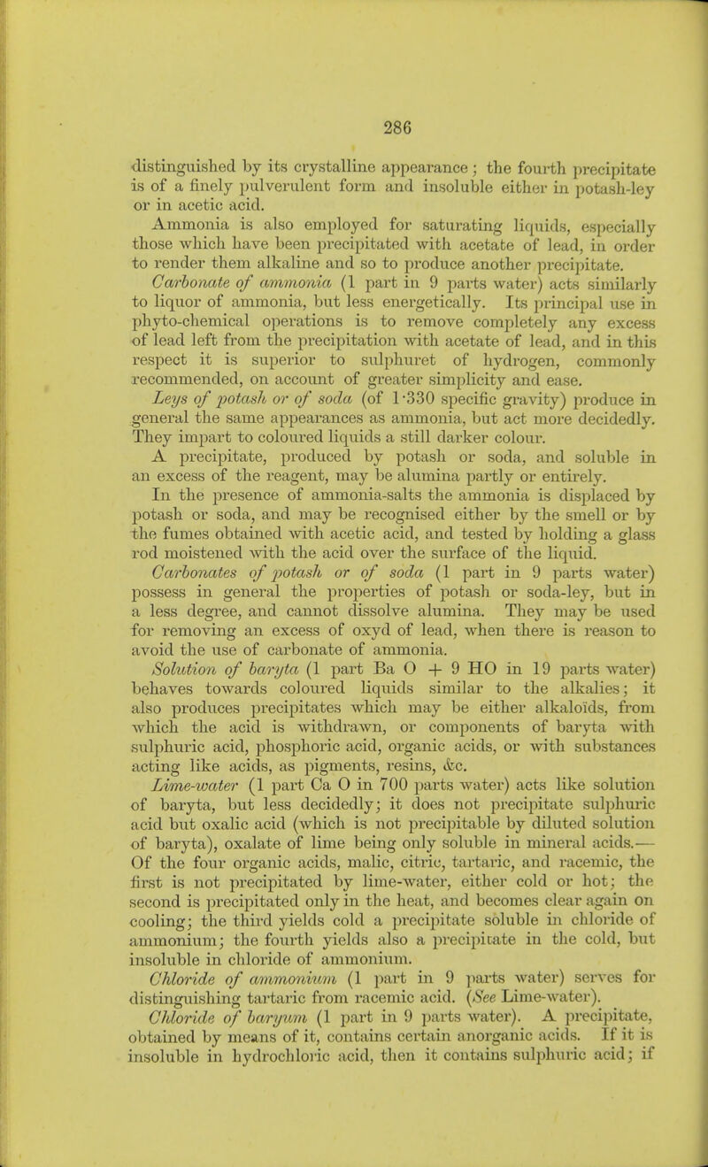 distinguished by its crystalline appearance; the fourth precipitate is of a finely pulverulent form and insoluble either in potash-ley or in acetic acid. Ammonia is also employed for saturating liquids, especially those which have been precipitated with acetate of lead, in order to render them alkaline and so to produce another precipitate. Carbonate of ammonia (1 part in 9 parts water) acts similarly to liquor of ammonia, but less energetically. Its principal use in phyto-chemical operations is to remove completely any excess of lead left from the precipitation with acetate of lead, and in this respect it is superior to sulphuret of hydrogen, commonly recommended, on account of greater simplicity and ease. Leys of 'potash or of soda (of 1-330 specific gravity) f>roduce in general the same appearances as ammonia, but act more decidedly. They impart to coloured liquids a still darker colour. A precipitate, produced by potash or soda, and soluble in an excess of the reagent, may be alumina partly or entirely. In the presence of ammonia-salts the ammonia is displaced by potash or soda, and may be recognised either by the smell or by i/ho fumes obtained with acetic acid, and tested by holding a glass rod moistened with the acid over the surface of the liquid. Carbonates of potash or of soda (1 part in 9 parts water) jDOSsess in general the properties of potash or soda-ley, but in a less degree, and cannot dissolve alumina. They may be used for removing an excess of oxyd of lead, when there is reason to avoid the use of carbonate of ammonia. Solution of baryta (1 part Ba 0+9 HO in 19 parts water) behaves towards coloiired liquids similar to the alkalies; it also produces precipitates which may be either alkaloids, from which the acid is withdrawn, or components of baryta with sulphuric acid, phosj)horic acid, organic acids, or with substances acting like acids, as pigments, resins, &c. Lime-water (1 part Ca 0 in 700 parts water) acts like solution of baryta, but less decidedly; it does not precipitate suljjhmic acid but oxalic acid (which is not precipitable by diluted solution of baryta), oxalate of lime being only soluble in mineral acids.— Of the four organic acids, malic, citric, tartaric, and racemic, the first is not precipitated by lime-water, either cold or hot; the second is precipitated only in the heat, and becomes clear again on cooling; the third yields cold a precipitate soluble in chloride of ammonium; the fourth yields also a precipitate in the cold, but insoluble in cliloi'ide of ammonium. Chloride of ammonitim (1 part in 9 parts water) serves for distinguishing tartaric from racemic acid. (See Lime-water). Chloride of baryicm (1 part in 9 parts water). A precipitate, obtained by means of it, contains certain ajiorganic acids. If it is insoluble in hydrochloric acid, then it contains sulphuric acid; if