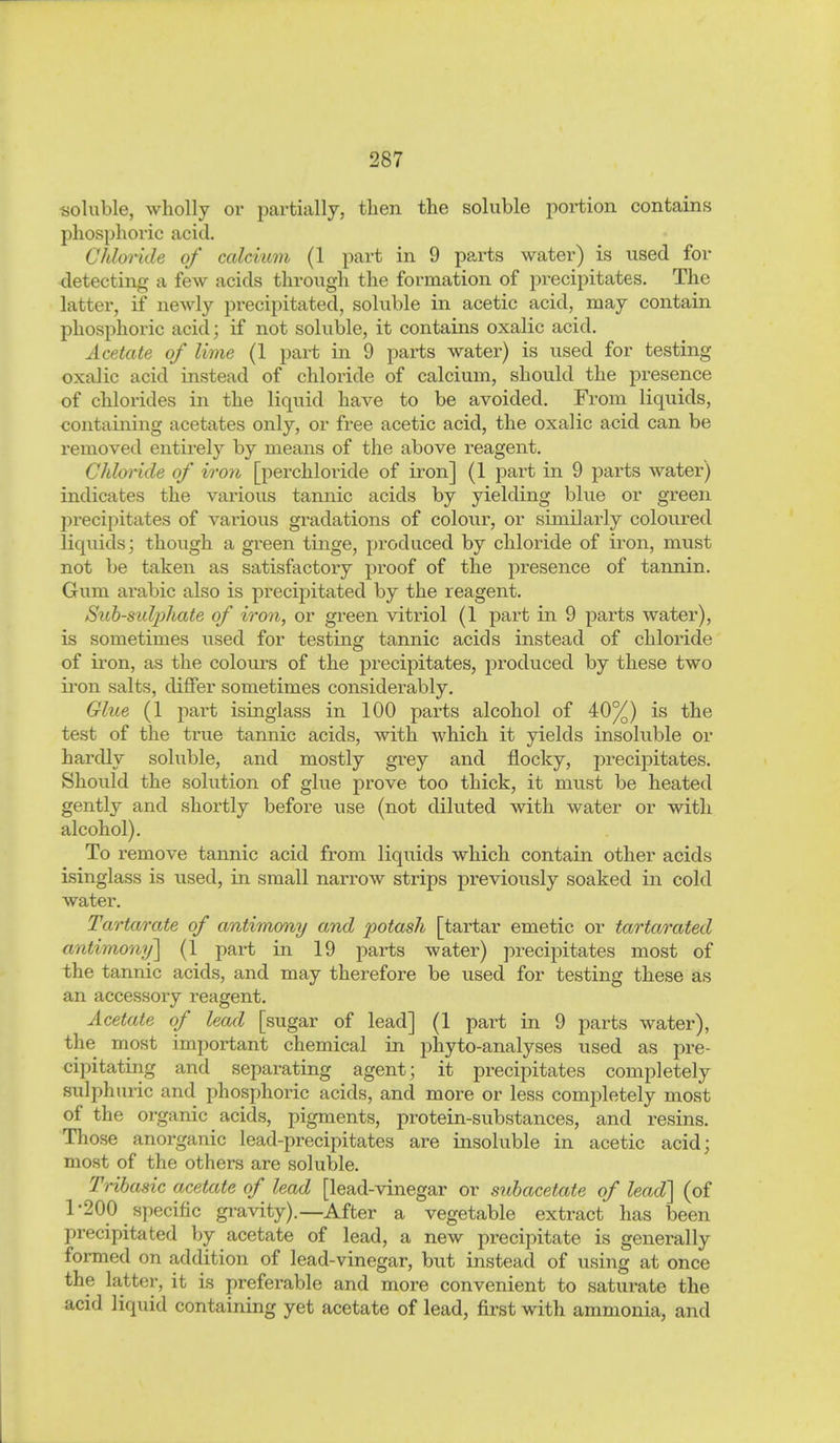 «oluble, wholly or pai'tiallj, then the soluble portion contains phosphoric acid, Chlonde of calciu7n (1 part in 9 parts water) is used for detecting a few acids through the formation of precipitates. The latter, if newly precipitated, soluble in acetic acid, may contain phosphoric acid; if not soluble, it contains oxalic acid. Acetate of lime (1 part in 9 parts water) is used for testing oxalic acid instead of chloride of calcium, should the presence of chlorides in the liquid have to be avoided. From liquids, containing acetates only, or free acetic acid, the oxalic acid can be removed entirely by means of the above reagent. Chloride of iro7i [perchloride of iron] (1 part in 9 parts water) indicates the various tannic acids by yielding blue or green precipitates of various gradations of colour, or similarly coloured liquids; though a green tinge, produced by chloride of iron, must not be taken as satisfactory proof of the presence of tannin. Gum arabic also is precipitated by the reagent. Sub-sidphate of iron, or green vitriol (1 part in 9 parts water), is sometimes used for testing tannic acids instead of chloride of iron, as the colours of the precipitates, produced by these two iron salts, differ sometimes considerably. Glue (1 part isinglass in 100 parts alcohol of 40%) is the test of the true tannic acids, with which it yields insoluble or hardly soluble, and mostly grey and flocky, precipitates. Should the solution of glue prove too thick, it must be heated gently and shortly before use (not diluted with water or with alcohol). To remove tannic acid from liquids which contain other acids isinglass is used, in small narrow strips previously soaked in cold water. Tartarate of antimony and potash [tartar emetic or tartarated antimonij] (1 part in 19 parts water) jDrecipitates most of the tannic acids, and may therefore be used for testing these as an accessory reagent. Acetate of lead [sugar of lead] (1 part in 9 parts water), the most important chemical in phyto-analyses used as pre- cipitating and separating agent; it precipitates completely sulphuric and phosphoric acids, and more or less completely most of the organic acids, pigments, protein-substances, and resins. Those anorganic lead-precipitates are insoluble in acetic acid; most of the others are soluble. Tribasic acetate of lead [lead-vinegar or subacetate of lead] (of 1-200 specific gi-avity).—After a vegetable extract has been precipitated by acetate of lead, a new precipitate is generally formed on addition of lead-vinegar, but instead of using at once the latter, it is preferable and more convenient to saturate the acid liquid containing yet acetate of lead, first with ammonia, and