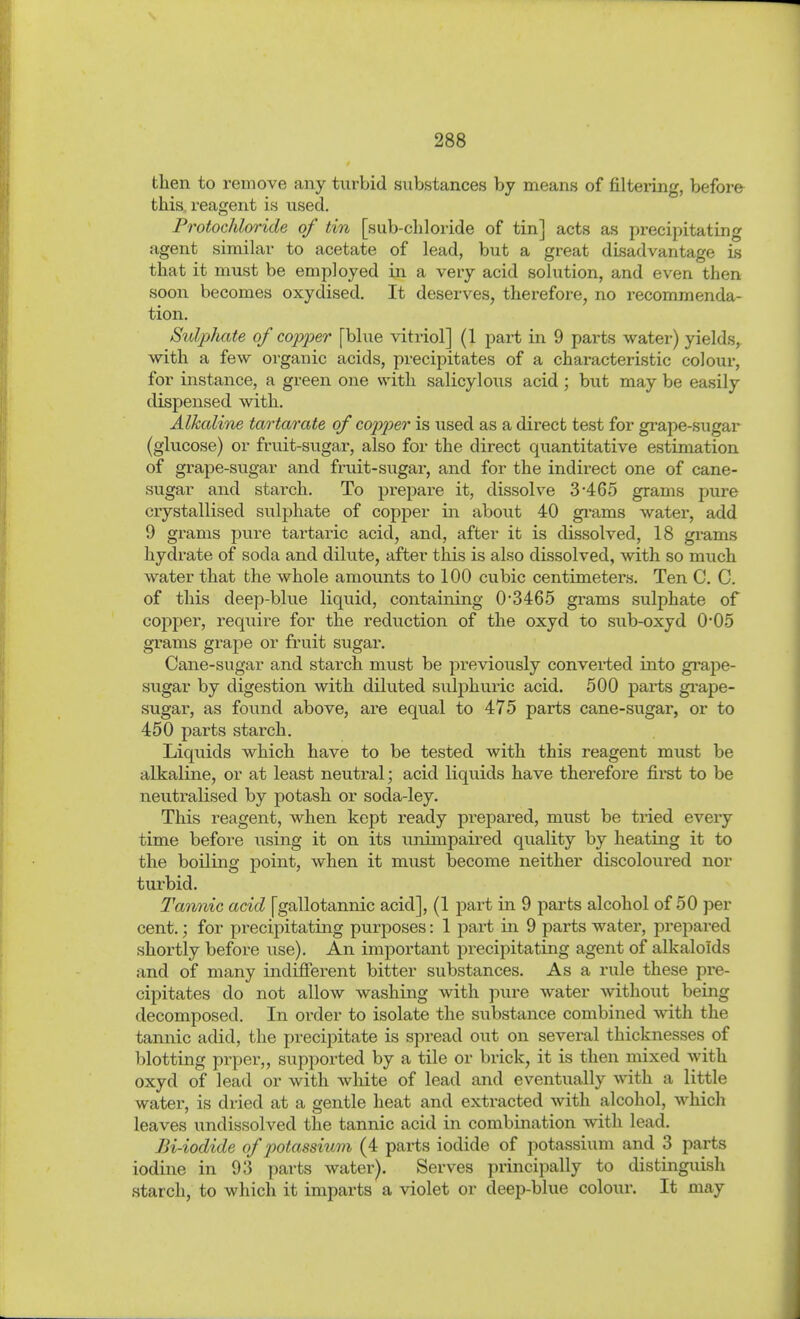then to remove any turbid substances by means of filtering, before this, reagent is used. Protochloride of tin [sub-chloride of tin] acts as precipitating agent similar to acetate of lead, but a great disadvantage Ls that it must be employed in a very acid solution, and even then soon becomes oxydised. It deserves, therefore, no recommenda- tion. Sulphate of copper [blue vitriol] (1 part in 9 parts water) yields, with a few organic acids, precipitates of a characteristic colour, for instance, a green one with salicylous acid ; but may be easily dispensed with. Alkaline tartarate of copper is used as a direct test for grape-sugar (glucose) or fruit-sugar, also for the direct quantitative estimation of grape-sugar and fruit-sugar, and for the indirect one of cane- sugar and starch. To prepai'e it, dissolve 3-465 grams pure crystallised sulphate of copjDer in about 40 gi-ams water, add 9 grams pure tartaric acid, and, after it is dissolved, 18 grams hydrate of soda and dilute, after this is also dissolved, with so much water that the whole amounts to 100 cubic centimeters. Ten C. C. of this deep-blue liquid, containing 0'3465 grams sulphate of copper, require for the reduction of the oxyd to sub-oxyd 0'05 grams grape or fruit sugar. Cane-sugar and starch must be previously converted into grape- sugar by digestion with diluted sulphuric acid. 500 parts gi-ape- sugar, as found above, are equal to 475 parts cane-sugar, or to 450 parts starch. Liquids which have to be tested with this reagent must be alkaline, or at least neutral; acid liquids have therefore fii'st to be neutralised by potash or soda-ley. This reagent, when kept ready prepared, must be tried every time before using it on its unimpaired quality by heating it to the boiling point, when it must become neither discoloured nor turbid. Tannic acid [gallotannic acid], (1 part in 9 parts alcohol of 50 per cent.; for precipitating purposes: 1 pai-t in 9 parts water, prepared shortly before use). An important precipitating agent of alkaloids and of many indifferent bitter substances. As a rule these pre- cipitates do not allow washing with pure water without being decomposed. In order to isolate the substance combined with the tannic adid, the precipitate is spread out on several thicknesses of blotting prper,, supported by a tile or brick, it is then mixed with oxyd of lead or with white of lead and eventually with a little water, is dried at a gentle heat and extracted with alcohol, which leaves undissolved the tannic acid in combination with lead, Bi-iodide of potassium (4 parts iodide of potassium and 3 parts iodine in 93 parts water). Serves principally to distinguish starch, to which it imparts a violet or deep-blue colour. It may