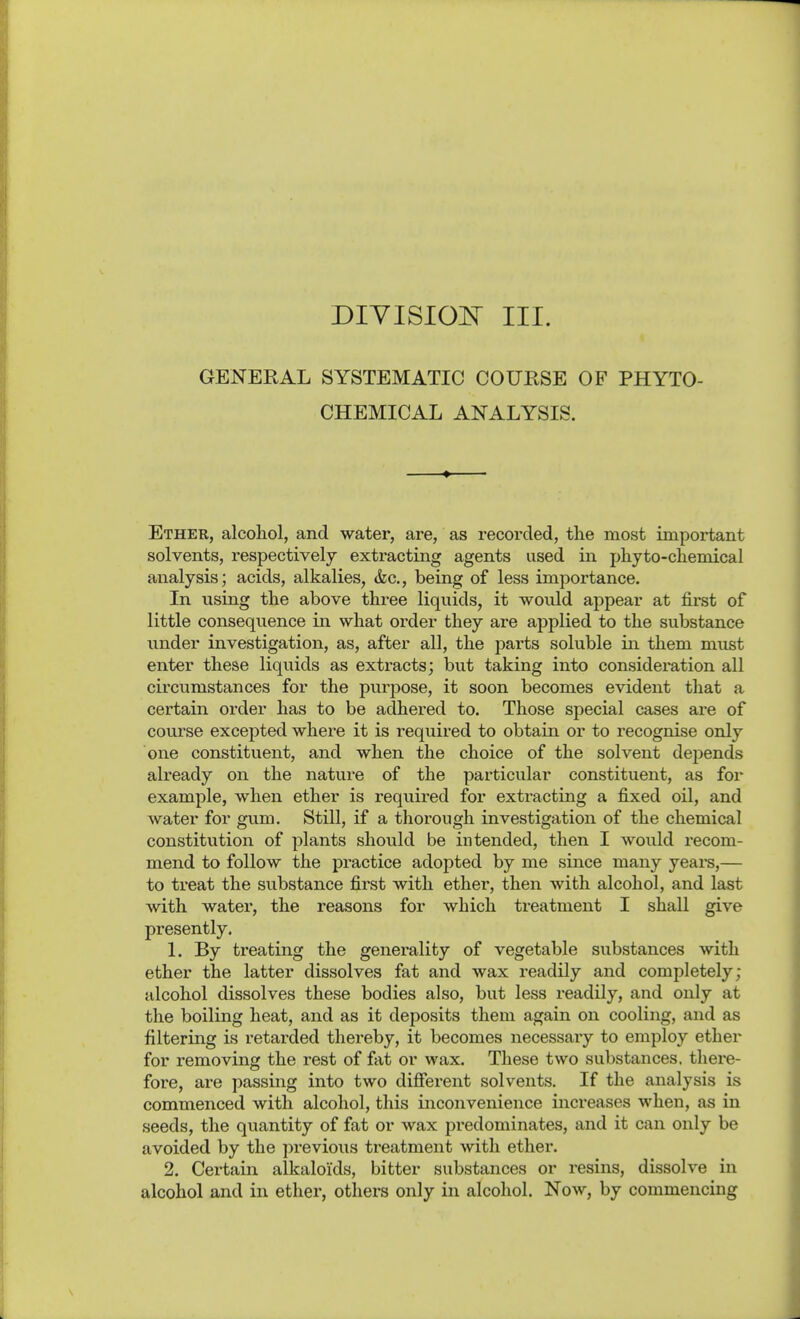 GENERAL SYSTEMATIC COURSE OF PHYTO- CHEMICAL ANALYSIS. Ether, alcohol, and water, are, as recorded, the most important solvents, respectively extracting agents used in phyto-chemical analysis; acids, alkalies, &c., being of less importance. In using the above three liquids, it would appear at fii-st of little consequence in what oi'der they are applied to the substance under investigation, as, after all, the parts soluble in them must enter these liquids as extracts; but taking into consideration all circumstances for the purpose, it soon becomes evident that a certain order has to be adhered to. Those special cases are of course excepted where it is required to obtain or to recognise only one constituent, and when the choice of the solvent depends already on the nature of the particular constituent, as for example, when ether is required for extracting a fixed oil, and water for gum. Still, if a thorough investigation of the chemical constitution of plants should be intended, then I would recom- mend to follow the practice adopted by me since many years,— to treat the substance first Avith ether, then with alcohol, and last with water, the reasons for which treatment I shall give presently. 1. By treating the generality of vegetable substances with ether the latter dissolves fat and wax readily and completely; alcohol dissolves these bodies also, but less readily, and only at the boiling heat, and as it deposits them again on cooling, and as filtering is retarded thereby, it becomes necessary to employ ether for removing the rest of fat or wax. These two substances, there- fore, are passing into two difierent solvents. If the analysis is commenced with alcohol, this inconvenience increases when, as in seeds, the quantity of fat or wax pi-edominates, and it can only be avoided by the previous treatment with ether. 2, Certain alkaloids, bitter substances or resins, dissolve in alcohol and in ether, others only in alcohol. Now, by commencing