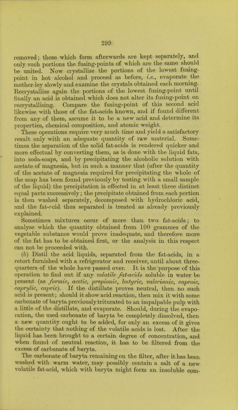 removed; those which form afterwards are kept separately, and only such portions the fusing-points of which are the same should be united. Now crystallise the portions of the lowest fusing- point in hot alcohol and proceed as before, i.e., evaporate the mother-ley slowly and examine the crystals obtained eacli morning. Recrystallise again the portions of the lowest fusing-point^ until finally an acid is obtained which does not alter its fusing-point on recrystallising. Compare the fusing-point of this second acid likewise with those of the fat-acids known, and if found different from any of them, ascume it to be a new acid and determine its properties, chemical composition, and atomic weight. These operations require very much time and yield a satisfactory result only with an adequate quantity of raw material. Some- times the separation of the solid fat-acids is rendered quicker and more effectual by converting them, as is done with the liquid fats, into soda-soaps, and by precipitating the alcoholic solution with acetate of magnesia, but in such a manner that (after the quantity of the acetate of magnesia required for precipitating the whole of the soap has been found previously by testing with a small sample of the liquid) the precipitation is effected in at least three distinct equal parts successively; the precipitate obtained from each portion is then washed separately, decomposed with hydrochloric acid, and the fat-pcid thus separated is treated as already previously explained. Sometimes mixtures occur of more than two fat-acids; to analyse which the quantity obtained from 100 grammes of the vegetable substance would prove inadequate, and therefore more of the fat has to be obtained first, or the analysis in this respect can not be proceeded with. (b) Distil the acid liquids, separated from the fat-acids, in a retort furnished with a refrigerator and receiver, until about three- quarters of the whole have passed over. It is the purpose of this operation to find out if any volatile fat-acids soluble in water be present (as Jbrmic, acetic, projnmiic, hutync, valerianic, caproic, cajjrrylic, cajrric). If the distillate proves neutral, then no such acid is present; should it show acid reaction, then mix it with some carbonate of baryta previously tritui-ated to an impalpable pulp with a little of the distillate, and evaporate. Should, during the evapo- ration, the used carbonate of baryta be completely dissolved, then a new quantity ought to be added, for only an excess of it gives the certainty that nothing of the volatile acids is lost. After the liquid has been brought to a certain degi-ee of concentration, and when found of neutral reaction, it has to be filtered from the excess of carbonate of baiyta. The carbonate of baryta remaining on the filter, after it has been washed with warm water, may possibly contain a salt of a new volatile fat-acid, which with baryta might form an insoluble com-