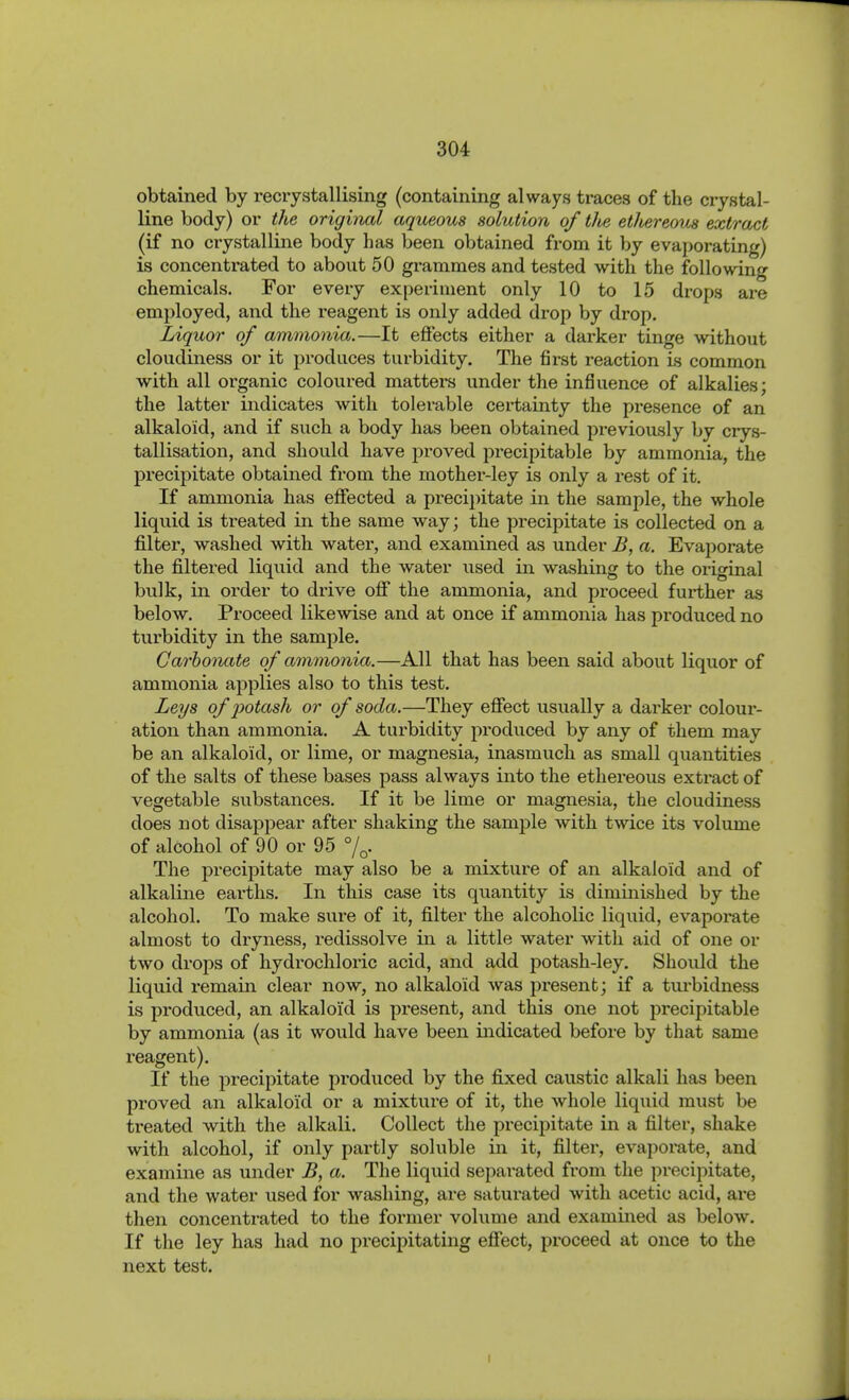 obtained by recrystallising (containing always traces of the crystal- line body) or the original aqueous solution of the ethereous extract (if no crystalline body has been obtained from it by evaporating) is concentrated to about 50 grammes and tested with the following chemicals. For every experiment only 10 to 15 drops are employed, and the reagent is only added drop by drop. Liquor of ammonia.—It effects either a darker tinge without cloudiness or it produces turbidity. The first reaction Ls common with all organic coloured matters under the influence of alkalies; the latter indicates with tolerable certainty the presence of an alkaloid, and if such a body has been obtained previously by crys- tallisation, and should have proved precipitable by ammonia, the precipitate obtained from the mother-ley is only a rest of it. If ammonia has effected a precipitate in the sample, the whole liquid is treated in the same way; the precipitate is collected on a filter, washed with water, and examined as under B, a. Evajjorate the filtered liqviid and the water used in washing to the original bulk, in order to drive off the ammonia, and proceed further as below. Proceed likewise and at once if ammonia has produced no turbidity in the sample. Carhomite of ammonia.—All that has been said about liquor of ammonia applies also to this test. Leys of j)otash or of soda.—They effect usually a darker colour- ation than ammonia. A turbidity produced by any of them may be an alkaloid, or lime, or magnesia, inasmuch as small quantities of the salts of these bases pass always into the ethereous extract of vegetable substances. If it be lime or magnesia, the cloudiness does not disappear after shaking the sample with twice its volume of alcohol of 90 or 95 %. The precipitate may also be a mixture of an alkaloid and of alkaline earths. In this case its quantity is diminished by the alcohol. To make sure of it, filter the alcoholic liquid, evaporate almost to dryness, redissolve in a little water with aid of one or two drops of hydrochloric acid, and add potash-ley. Should the liquid remain clear now, no alkaloid was present; if a turbidness is produced, an alkaloid is present, and this one not precipitable by ammonia (as it would have been indicated before by that same reagent). If the precipitate produced by the fixed caustic alkali has been proved an alkaloid or a mixture of it, the whole liqiiid must be treated with the alkali. Collect the precipitate in a filter, shake with alcohol, if only partly soluble in it, filter, evaporate, and examine as under B, a. The liquid separated from the precipitate, and the water used for washing, are saturated with acetic acid, are then concentrated to the former volume and examined as below. If the ley has had no precipitating effect, proceed at once to the next test.
