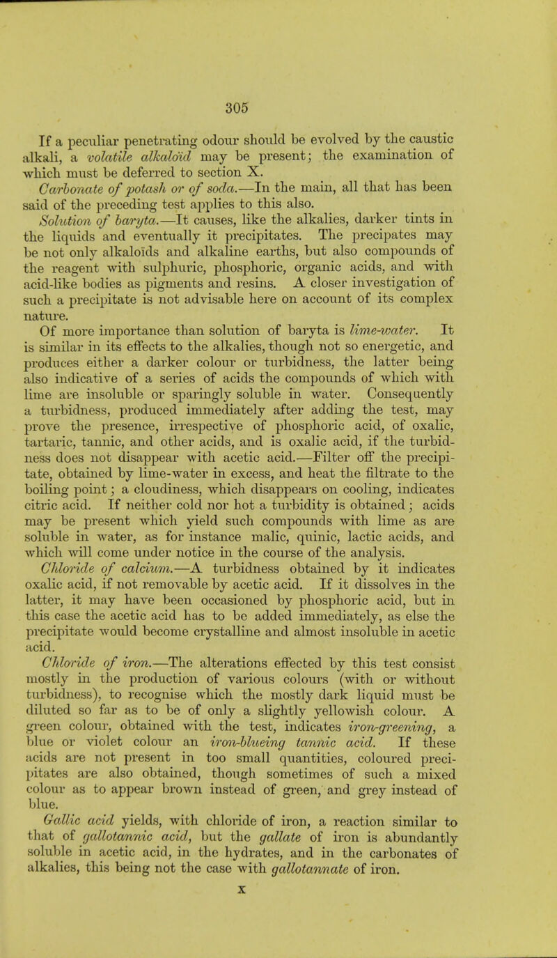 If a peculiar penetrating odour should be evolved by the caustic alkali, a volatile alkaloid may be present; the examination of which must be deferred to section X. Carbonate of potash or of soda.—In the main, all that has been said of the preceding test applies to this also. Solution of baryta.—It causes, like the alkalies, darker tints in the liquids and eventually it precipitates. The precipates may be not only alkaloids and alkaline earths, but also compounds of the reagent with sulphuric, phosphoric, organic acids, and with acid-like bodies as pigments and resins. A closer investigation of such a precipitate is not advisable here on account of its complex nature. Of more importance than solution of baryta is lime^ater. It is similar in its effects to the alkalies, though not so energetic, and produces either a darker colour or turbidness, the latter being also indicative of a series of acids the compounds of which with, lime are insoluble or sparingly soluble in water. Consequently a turbidness, produced immediately after adding the test, may prove the presence, irrespective of phosphoric acid, of oxalic, tartaric, tannic, and other acids^ and is oxalic acid, if the turbid- ness does not disappear with acetic acid.—Filter off the precipi- tate, obtained by lime-water in excess, and heat the filtrate to the boiling point; a cloudiness, which disappears on cooling, indicates citric acid. If neither cold nor hot a turbidity is obtained; acids may be present which yield such compounds with lime as are soluble in Avater, as for instance malic, quinic, lactic acids, and which will come under notice in the course of the analysis. ChloHde of calcium.—A turbidness obtained by it indicates oxalic acid, if not removable by acetic acid. If it dissolves in the latter, it may have been occasioned by phosphoric acid, but in this case the acetic acid has to be added immediately, as else the precipitate would become crystalline and almost insoluble in acetic acid. Chloride of iron.—The alterations effected by this test consist mostly in the production of various colours (with or without turbidness), to recognise which the mostly dark liquid must be diluted so far as to be of only a slightly yellowish colour. A green colour, obtained with the test, indicates iron-greening, a blue or violet colour an iron-blueing tannic acid. If these acids are not present in too small quantities, coloured preci- pitates are also obtained, though sometimes of such a mixed colour as to appear brown instead of gi'een, and grey instead of blue. Gallic acid yields, with chloride of iron, a reaction similar to that of gallotannic acid, but the gallate of iron is abundantly soluble in acetic acid, in the hydrates, and in the carbonates of alkalies, this being not the case with gallotannate of iron. X