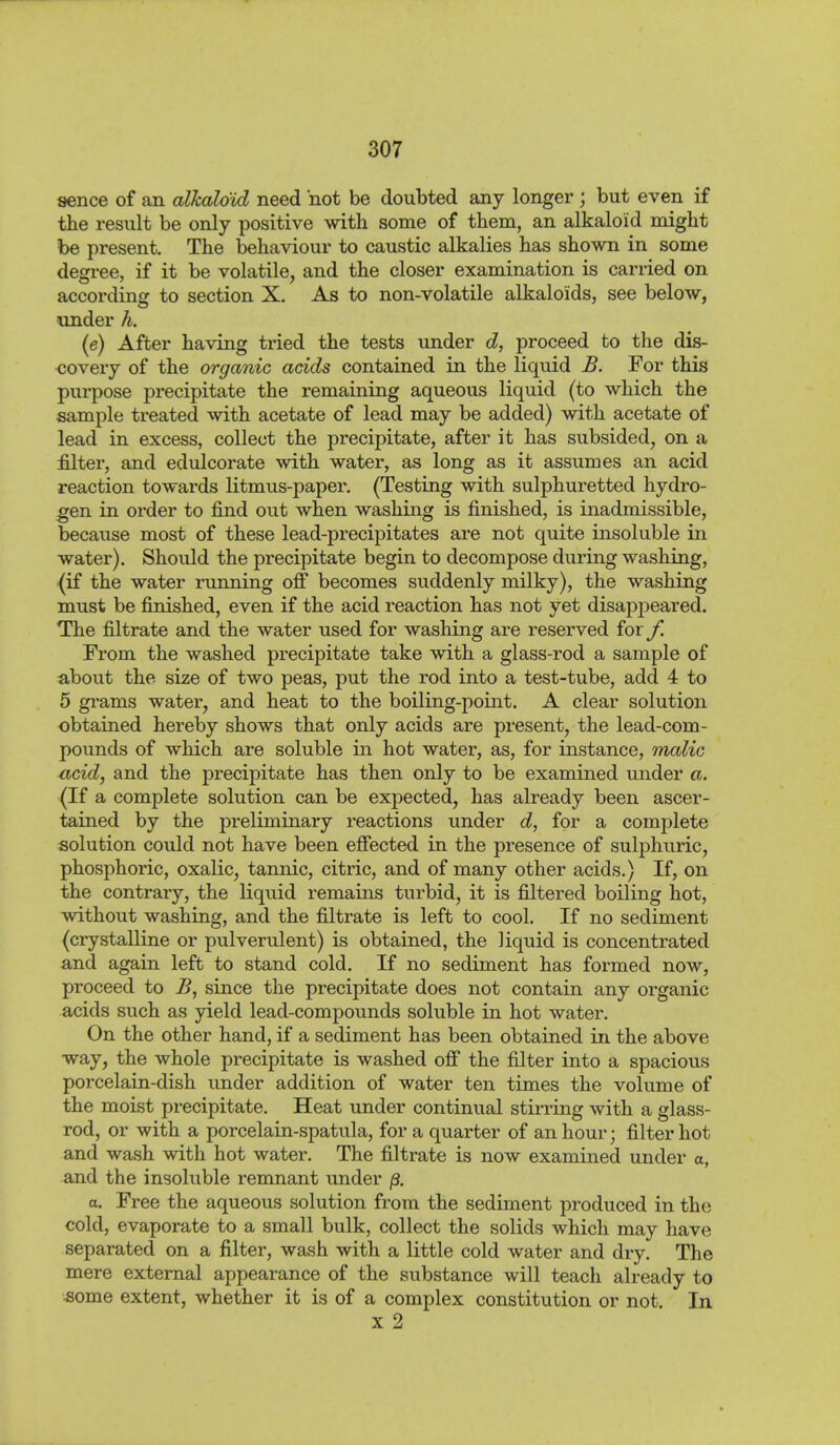 sence of an alkaloid need not be doubted any longer; but even if the result be only positive with some of them, an alkaloid might be present. The behaviour to caustic alkalies has shown in some degree, if it be volatile, and the closer examination is carried on according to section X. As to non-volatile alkaloids, see below, xinder h. (e) After having tried the tests under d, proceed to the dis- covery of the organic acids contained in the liquid B. For this purpose precipitate the remaining aqueous liquid (to which the sample treated with acetate of lead may be added) with acetate of lead in excess, collect the precipitate, after it has subsided, on a filter, and edulcorate with water, as long as it assumes an acid reaction towards litmus-paper. (Testing with sulphuretted hydro- gen in order to find out when washing is finished, is inadmissible, because most of these lead-precipitates are not quite insoluble in water). Should the precipitate begin to decompose during washing, (if the water running off becomes suddenly milky), the washing must be finished, even if the acid reaction has not yet disappeared. The filtrate and the water used for washing are reserved for f. From the washed precipitate take with a glass-rod a sample of about the size of two peas, put the rod into a test-tube, add 4 to 5 gi'ams water, and heat to the boiling-point. A clear solution obtained hereby shows that only acids are present, the lead-com- pounds of which are soluble in hot water, as, for instance, malic acid, and the precipitate has then only to be examined under a. (If a complete solution can be expected, has already been ascer- tained by the preliminary reactions under d, for a complete solution could not have been effected in the presence of sulphuric, phosphoric, oxalic, tannic, citric, and of many other acids.) If, on the contrary, the liquid remams turbid, it is filtered boiling hot, without washing, and the filtrate is left to cool. If no sediment (crystalline or pulverulent) is obtained, the liquid is concentrated and again left to stand cold. If no sediment has formed now, proceed to B, since the precipitate does not contain any organic acids such as yield lead-compounds soluble in hot water. On the other hand, if a sediment has been obtained in the above way, the whole precipitate is washed off the filter into a spacious porcelain-dish under addition of water ten times the volume of the moist precipitate. Heat under continual stirring with a glass- rod, or with a porcelain-spatula, for a quarter of an hour; filter hot and wash with hot water. The filtrate is now examined under a, and the insoluble remnant under ß. a. Free the aqueous solution from the sediment produced in the cold, evaporate to a small bulk, collect the solids which may have separated on a filter, wash with a little cold water and dry. The mere external appearance of the substance will teach already to •some extent, whether it is of a complex constitution or not. In