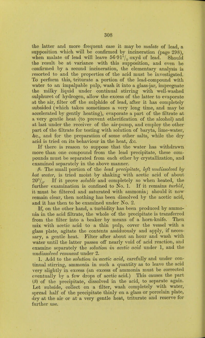 the latter and more frequent case it may be malate of lead, a supposition which, will be confirmed by incineration (page 298), when malate of lead will leave 56-91% oxyd of lead. Should the result be at variance with this supposition, and even be confirmed by a second incineration, the elementary analysis is resorted to and the properties of the acid must be investigated. To perform this, triturate a portion of the lead-compound with water to an impalpable pulp, wash it into a glass-jar, impregnate the milky liquid under continual stirring with well-washed sulphuret of hydrogen, allow the excess of the latter to evaporate at the air, filter ofi the sulphide of lead, after it has completely subsided (which takes sometimes a very long time, and may be accelerated by gently heatiag), evaporate a part of the filtrate at a very gentle heat (to prevent etherification of the alcohol) and at last under the receiver of the air-pump, and employ the other part of the filtrate for testing with solution of baryta, lime-water, (fee, and for the preparation of some other salts, while the dry acid is tried on its behavioiu- in the heat, &c. If there is reason to suppose that the water has withdrawn more than one compound from the lead precipitate, these com- pounds must be separated from each other by crystallization, and examined separately in the above manner. ß- The small portion of the lead precipitate, left uoidissolved hj hot water, is tried moist by shaking with acetic acid of about 20°/q. If it prove soluble and completely so when heated, the further examination is confined to No. 1. If it remains turbid, it must be filtered and saturated with anmionia; should it now remain clear, then nothing has been dissolved by the acetic acid, and it has then to be examined under No. 2. If, on the other hand, a turbidity has been produced by ammo- nia in the acid filtrate, the whole of the precipitate is transfeiTed from the filter into a beaker by means of a horn-knife. Then mix with acetic acid to a thin pulp, cover the vessel with a glass plate, agitate the contents assiduously and apply, if neces- sary, a gentle heat. Filter after about an hour and wash with water until the latter passes ofi nearly void of acid reaction, and examine separately the solution in acetic acid under 1, and the undissolved remnant under 2. 1. Add to the solution in acetic acid, carefully and under con- tinual stirring, ammonia in such a quantity as to leave the acid very slightly in excess (an excess of ammonia must be corrected eventually by a few drops of acetic acid.) This causes the part (/3) of the precipitate, dissolved in the acid, to separate again. Let subside, collect on a filter, wash completely with water, spread half of the precipitate thinly on a glass or porcelain plate, dry at the air or at a very gentle heat, triturate and resers^e for fui'ther use.