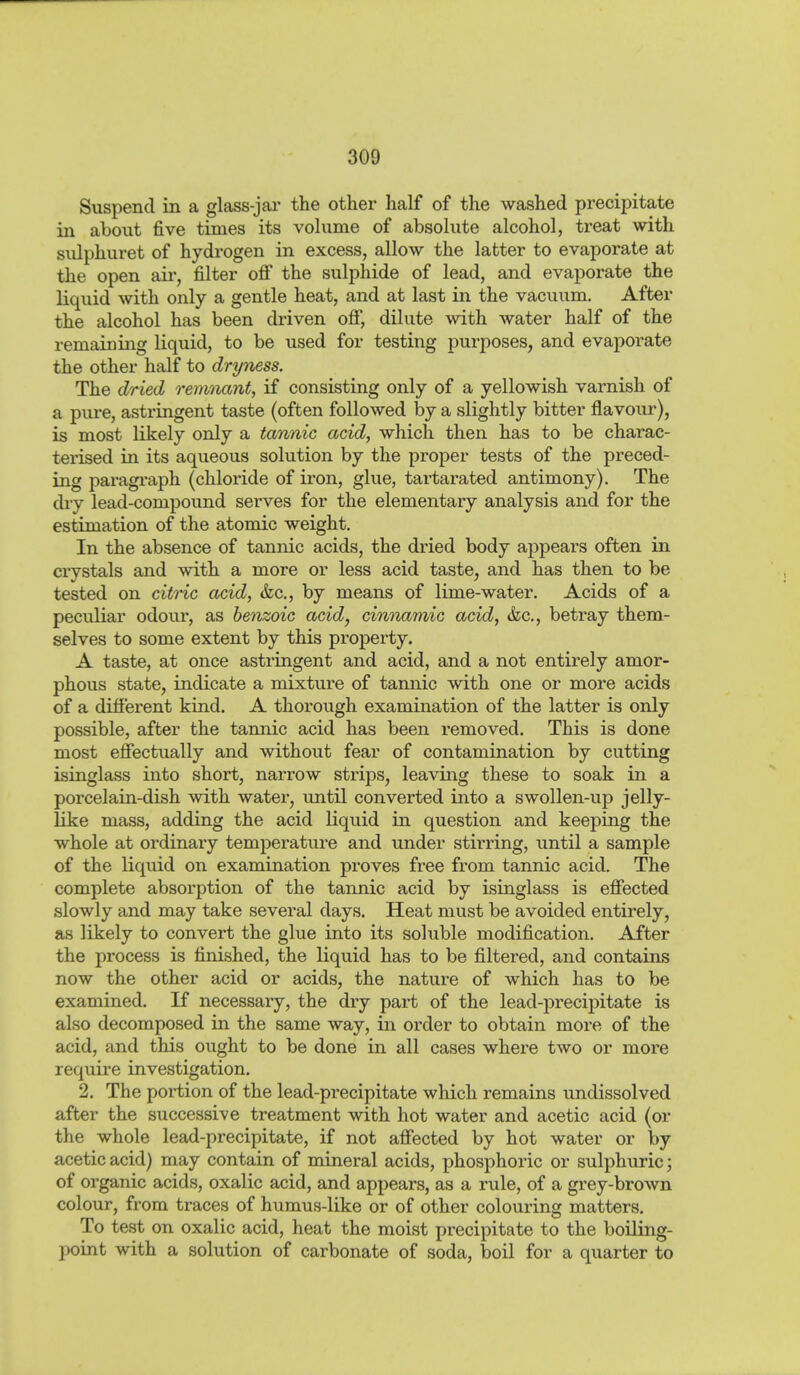 Suspend in a glass-jar the other half of the washed precipitate in about five times its volume of absolute alcohol, treat with sulphuret of hydrogen in excess, allow the latter to evaporate at the open aii*, filter ofi the sulphide of lead, and evaporate the liquid with only a gentle heat, and at last in the vacuum. After the alcohol has been driven ofi, dilute with water half of the remaining liquid, to be used for testing purposes, and evaporate the other half to dryness. The dried remnant, if consisting only of a yellowish varnish of a pure, astringent taste (often followed by a slightly bitter flavour), is most likely only a tannic acid, which then has to be charac- terised in its aqueous solution by the proper tests of the preced- ing paragraph (chloride of iron, glue, tartarated antimony). The dry lead-compound serves for the elementary analysis and for the estimation of the atomic weight. In the absence of tannic acids, the dried body appears often in crystals and with a more or less acid taste, and has then to be tested on citric acid, &c., by means of lime-water. Acids of a peculiar odour, as benzoic acid, cinnamic acid, &c., betray them- selves to some extent by this property. A taste, at once astringent and acid, and a not entirely amor- phous state, indicate a mixture of tamiic with one or more acids of a difierent kind. A thorough examination of the latter is only possible, after the tannic acid has been removed. This is done most effectually and without fear of contamination by cutting isinglass into short, narrow strips, leaving these to soak in a porcelain-dish with water, until converted into a swollen-up jelly- like mass, adding the acid liquid in question and keeping the whole at ordinaiy temperature and under stirring, until a sample of the liquid on examination proves free from tannic acid. The complete absorption of the tannic acid by isinglass is effected slowly and may take several days. Heat must be avoided entirely, as likely to convert the glue into its soluble modification. After the process is finished, the liquid has to be filtered, and contains now the other acid or acids, the nature of which has to be examined. If necessary, the dry part of the lead-precipitate is also decomposed in the same way, in order to obtain more of the acid, and this ought to be done in all cases where two or more requii-e investigation. 2. The poi-tion of the lead-precipitate which remains undissolved after the successive treatment with hot water and acetic acid (or the whole lead-precipitate, if not affected by hot water or by acetic acid) may contain of mineral acids, phosphoric or sulphuric 3 of organic acids, oxalic acid, and appears, as a rule, of a grey-brown colour, from traces of humus-like or of other colouring matters. To test on oxalic acid, heat the moist precipitate to the boiling- point with a solution of carbonate of soda, boil for a quarter to