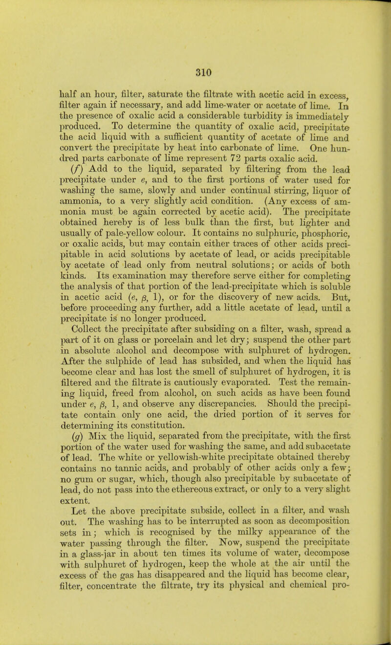 half an hour, filter, saturate the filtrate with acetic acid in excess^ filter again if necessary, and add lime-water or acetate of lime. In the presence of oxalic acid a considerable turbidity is immediately produced. To determine the quantity of oxalic acid, precipitate the acid liquid with a sufficient quantity of acetate of lime and convert the precipitate by heat into carbonate of lime. One hun- dred parts carbonate of lime represent 72 parts oxalic acid, (/) Add to the liquid, separated by filtering from the lead precipitate under e, and to the first portions of water used for washing the same, slowly and under continual stirring, liquor of ammonia, to a very slightly acid condition, (Any excess of am- monia must be again corrected by acetic acid). The precipitate obtained hereby is of less bulk than the fiist, but lighter and usually of pale-yellow colour. It contains no sulphuric, phosphoric, or oxalic acids, but may contain either traces of other acids preci- pitable in acid solutions by acetate of lead, or acids precipitable by acetate of lead only fi-om neutral solutions; or acids of both kinds. Its examination may therefore serve either for completing the analysis of that portion of the lead-precipitate which is soluble in acetic acid (e, ß, 1), or for the discovery of new acids. But^ before proceeding any further, add a little acetate of lead, until a precipitate is no longer produced. Collect the precipitate after subsiding on a filter, wash, spread a part of it on glass or porcelain and let dry; suspend the other part in absolute alcohol and decompose with sulphuret of hydrogen. After the sulphide of lead has subsided, and when the liquid has become clear and has lost the smell of sulphuret of hydrogen, it is filtered and the filtrate is cautiously evaporated. Test the remain- ing liquid, freed from alcohol, on such acids as have been formd under e, ß, I, and observe any discrepancies. Should the precipi- tate contain only one acid, the dried portion of it serves for determining its constitution. (g) Mix the liquid, separated from the precipitate, vnth the first portion of the water used for washing the same, and add subacetate of lead. The white or yellowish-white precipitate obtained thereby contains no tannic acids, and probably of other acids only a few; no gum or sugar, which, though also precipitable by subacetate of lead, do not pass into the ethereous extract, or only to a very slight extent. Let the above precipitate subside, collect in a filter, and wash out. The washing has to be interrupted as soon as decomposition sets in; which is recognised by the milky appearance of the -water passing through the filter. Now, suspend the precipitate in a glass-jar in about ten times its volume of water, decompose with sulphuret of hydrogen, keep the whole at the air until the excess of the gas has disappeared and the liquid has become clear, filter, concentrate the filtrate, try its physical and chemical pro-