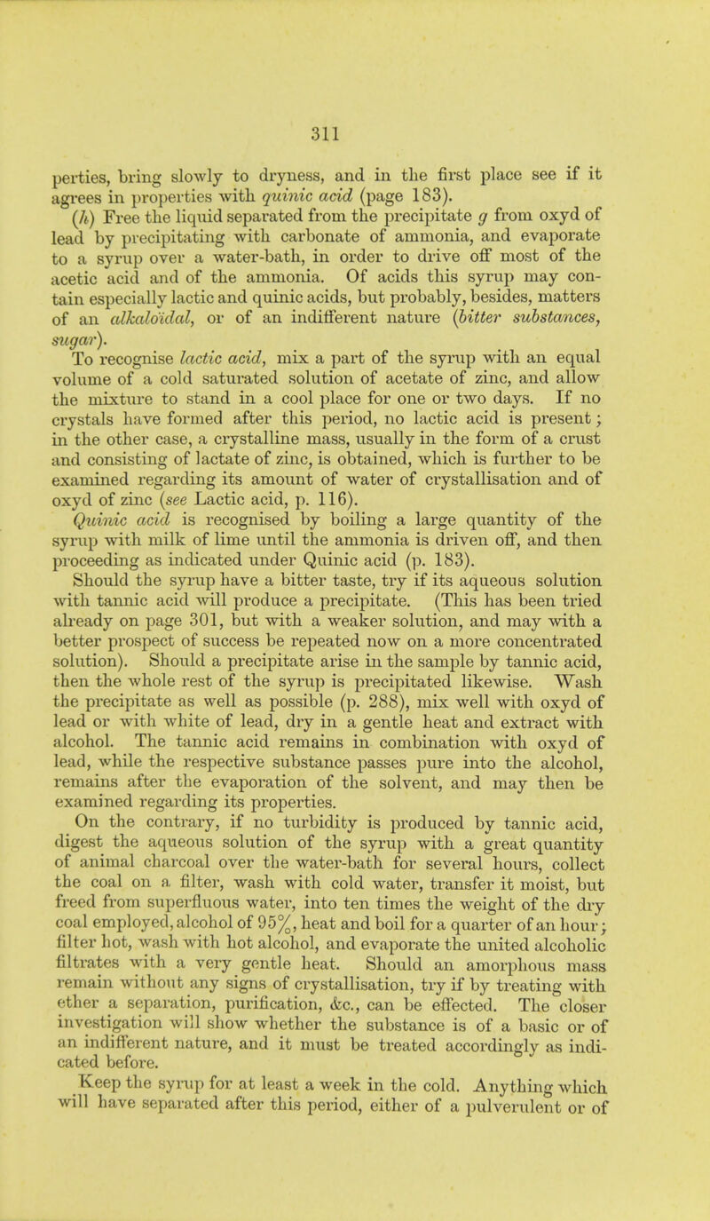 perties, bring slowly to dryness, and in the first place see if it agi'ees in properties with quinic add (page 183). (Jb) Free the liquid separated from the precipitate g from oxyd of lead by precipitating with carbonate of ammonia, and evaporate to a syrup over a water-bath, in order to drive off most of the acetic acid and of the ammonia. Of acids this syrup may con- tain especially lactic and quinic acids, but probably, besides, matters of an cdkaldidal, or of an indifferent nature {bitter substances, sugar). To recognise lactic acid, mix a part of the syrup with an equal volume of a cold saturated solution of acetate of zinc, and allow the mixture to stand in a cool place for one or two days. If no crystals have formed after this period, no lactic acid is present; in the other case, a crystalline mass, usually in the form of a crust and consisting of lactate of zinc, is obtained, which is further to be examined regarding its amount of water of crystallisation and of oxyd of zinc {see Lactic acid, p. 116). Quinic acid is recognised by boiling a large quantity of the syrup with milk of lime until the ammonia is driven off, and then proceeding as indicated under Quinic acid (p. 183). Should the syrup have a bitter taste, try if its aqueous solution with tannic acid will produce a precipitate. (This has been tried already on page 301, but wdth a weaker solution, and may with a better prospect of success be repeated now on a more concentrated solution). Should a precipitate arise in the sample by tannic acid, then the whole rest of the syrup is precipitated likewise. Wash the precipitate as well as possible (p. 288), mix well with oxyd of lead or with white of lead, dry in a gentle heat and extract with alcohol. The tannic acid remains in combination wdth oxyd of lead, while the respective substance passes pure into the alcohol, remains after the evaporation of the solvent, and may then be examined regarding its properties. On the contrary, if no turbidity is produced by tannic acid, digest the aqueous solution of the syrup with a great quantity of animal charcoal over the water-bath for several hours, collect the coal on a filter, wash with cold water, transfer it moist, but freed from superfluous water, into ten times the weight of the dry coal employed, alcohol of 95%, heat and boil for a quarter of an hour; filter hot, wash with hot alcohol, and evaporate the united alcoholic filtrates with a very gentle heat. Should an amorphous mass remain without any signs of crystallisation, try if by treating with ether a separation, purification, &c., can be effected. The closer investigation will show whether the substance is of a basic or of an indifferent nature, and it must be treated accordingly as indi- cated before. Keep the syrup for at least a week in the cold. Anythmg which will have separated after this period, either of a pulverulent or of