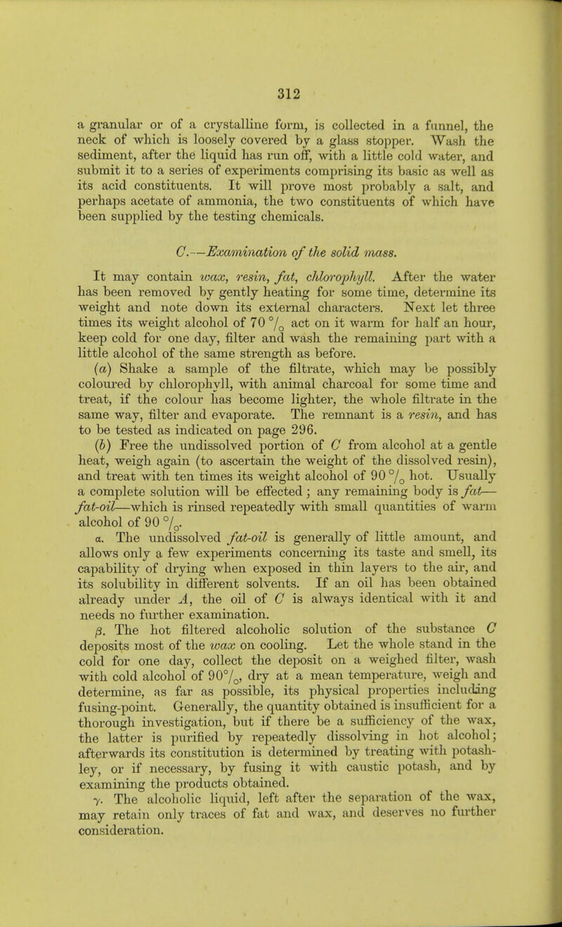a granular or of a crystalline form, is collected in a funnel, the neck of which is loosely covered by a glass stopper. Wash the sediment, after the liquid has run off, with a little cold water, and submit it to a series of experiments comprising its basic as well as its acid constituents. It will prove most probably a salt, and perhaps acetate of ammonia, the two constituents of which have been supplied by the testing chemicals. G.—Examination of the solid mass. It may contain wax, resin, fat, chlorophyll. After the water has been removed by gently heating for some time, determine its weight and note down its external characters. Next let three times its weight alcohol of 70 °/q act on it warm for half an hour, keep cold for one day, filter and wash the remaining part with a little alcohol of the same strength as before. (a) Shake a sample of the filtrate, which may be possibly coloured by chloro2ohyll, with animal charcoal for some time and treat, if the colour has become lighter, the whole filtrate in the same way, filter and evaporate. The remnant is a resm, and has to be tested as indicated on page 296. (b) Free the undissolved portion of C from alcohol at a gentle heat, weigh again (to ascertain the weight of the dissolved resin), and treat with ten times its weight alcohol of 90 °/q hot. Usually a complete solution will be effected; any remaining body is fat— fat-oil—which, is rinsed repeatedly with small quantities of warm alcohol of 90 7^. a. The vmdissolved fat-oil is generally of little amount, and allows only a few experiments concerning its taste and smell, its capability of drying when exposed in thin layers to the air, and its solubility in different solvents. If an oil has been obtained already vinder J., the oil of C is always identical with it and needs no further examination. ß. The hot filtered alcoholic solution of the substance C deposits most of the wax on cooling. Let the whole stand in the cold for one day, collect the deposit on a weighed filter, wash with cold alcohol of 90%, dry at a mean temperature, weigh and determine, as far as possible, its physical properties including fusing-point. Generally, the quantity obtained is insufficient for a thorough investigation, but if there be a sufficiency of the wax, the latter is purified by repeatedly dissolving in hot alcohol; afterwards its constitution is determined by treating with potash- ley, or if necessary, by fusing it with caustic potash, and by examining the products obtained. 7. The alcoholic liquid, left after the separation of the wax, may retain only traces of fat and wax, and deserves no further consideration.