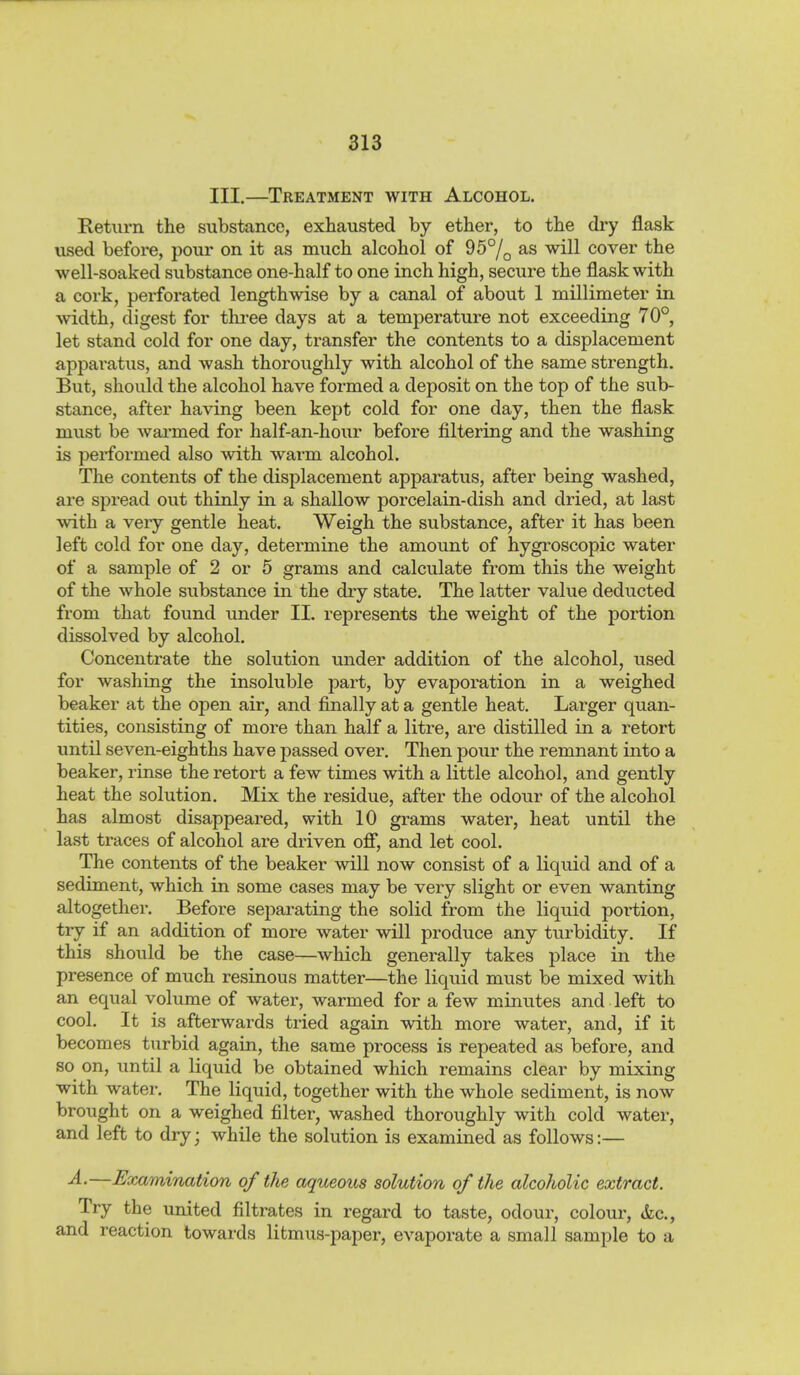 III.—Treatment with Alcohol. Return the substance, exhausted by ether, to the dry flask used before, pour on it as much alcohol of 95°/^ as will cover the well-soaked substance one-half to one inch high, secure the flask with a cork, perforated lengthwise by a canal of about 1 millimeter in ■width, digest for thi-ee days at a temperature not exceeding 70°, let stand cold for one day, transfer the contents to a displacement apparatus, and wash thoroughly with alcohol of the same strength. But, should the alcohol have formed a deposit on the top of the sub- stance, after haA^ing been kept cold for one day, then the flask must be warmed for half-an-hour before filtering and the washing is performed also with warm alcohol. The contents of the displacement apparatus, after being washed, are spread out thinly in a shallow porcelain-dish and dried, at last with a very gentle heat. Weigh the substance, after it has been left cold for one day, determine the amount of hygroscopic water of a sample of 2 or 5 grams and calculate from this the weight of the whole substance in the diy state. The latter value deducted from that found under IL represents the weight of the portion dissolved by alcohol. Concentrate the solution under addition of the alcohol, used for washing the insoluble part, by evaporation in a weighed beaker at the open air, and finally at a gentle heat. Larger quan- tities, consisting of more than half a litre, are distilled in a retort until seven-eighths have passed over. Then pour the remnant into a beaker, rinse the retort a few times with a little alcohol, and gently heat the solution. Mix the residue, after the odour of the alcohol has almost disappeared, with 10 grams water, heat until the last traces of alcohol are driven ofi, and let cool. The contents of the beaker will now consist of a liquid and of a sediment, which in some cases may be very slight or even wanting altogether. Before separating the solid from the liquid portion, try if an addition of more water will produce any turbidity. If this should be the case—which generally takes place in the presence of much resinous matter—the liquid must be mixed with an equal volume of water, warmed for a few minutes and left to cool. It is afterwards tried again with more water, and, if it becomes turbid again, the same process is repeated as before, and so on, until a liquid be obtained which remains clear by mixing with water. The liquid, together with the whole sediment, is now brought on a weighed filter, washed thoroughly with cold water, and left to dry; while the solution is examined as follows:— A.—Hxamination of the aqueous solution of the alcoholic extract. Try the united filtrates in regard to taste, odour, colour, tkc, and reaction towards litmus-paper, evaporate a small sample to a
