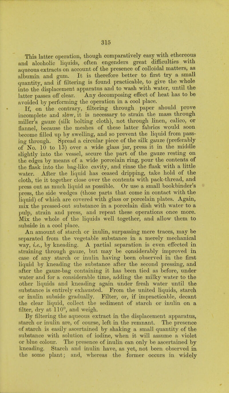 This latter operation, though comparatively easy with ethereous and alcoholic liquids, often engenders great difficulties with aqueous extracts on account of the presence of colloidal matters, as albumin and gum. It is therefore better to first try a small quantity, and if filtering is found practicable,^ to give the whole into the displacement apparatus and to wash with water, until the latter passes ofi clear. Any decomposing efiect of heat has to be avoided by performing the operation in a cool place. If, on the contrary, filtering through paper should prove incomplete and slow, it is necessary to strain the mass through miller's gauze (silk bolting cloth), not through linen, calico, or flannel, because the meshes of these latter fabrics would soon become filled up by swelling, and so prevent the liquid from pass- ing thi-ough. Spread a cii'cular piece of the silk gauze (preferably of No. 10 to 13) over a wide glass jar, press it in the middle slightly into the vessel, secure the part of the gauze resting on the edges by means of a wide porcelain ring, pour the contents of the flask into the bag-like cavity, and rinse the flask with a little water. After the liquid has ceased dripping, take hold of the cloth, tie it together close over the contents with pack-thread, and press out as much liquid as possible. Or use a small bookbinder's press, the side wedges (those parts that come in contact with the liquid) of which are covered with glass or porcelain plates. Again, mix the pressed-out substance in a porcelain dish with water to a pulp, strain and press, and repeat these operations once more. Mix the whole of the liquids well together, and allow them to subside in a cool place. An amount of starch or inulin, surpassing mere traces, may be separated from the vegetable substance in a merely mechanical way, i.e., by kneading. A partial separation is even effected in straining through gauze, but may be considerably improved in case of any starch or inulin having been observed in the first liquid by kneading the substance after the second pressing, and after the gauze-bag containing it has been tied as before, under water and for a considerable time, adding the milky water to the other liquids and kneading again under fresh water until the substance is entirely exhausted. From the united liquids, starch or inulin subside gradually. Filter, or, if impracticable, decant the clear liquid, collect the sediment of starch or inulin on a filter, dry at 110°, and weigh. By filtering the aqueous extract in the displacement apparatus, starch or inulin are, of course, left in the remnant. The presence of starch is easily ascertained by shaking a small quantity of the substance with solution of iodine, when it will assume a violet or blue colour. The presence of inulin can only be ascertained by kneading. Starch and inulin have, as yet, not been observed in the some plant; and, whereas the former occurs in widely