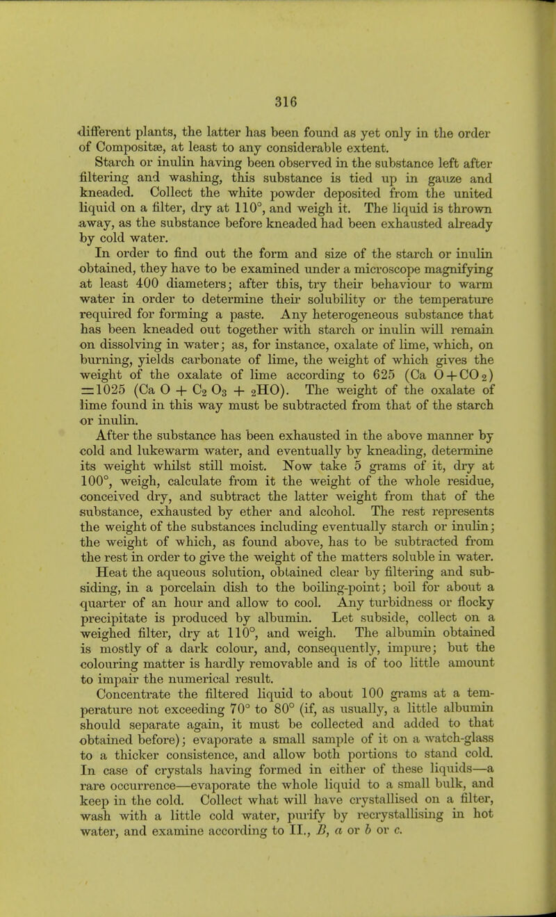 different plants, the latter has been found as yet only in the order of Composit», at least to any considerable extent. Starch or inulin having been observed in the substance left after filtering and washing, this substance is tied up in gauze and kneaded. Collect the white j)owder deposited from the united liquid on a filter, dry at 110°, and weigh it. The liquid is thrown away, as the substance before kneaded had been exhausted already by cold water. In order to find out the form and size of the starch or inulin obtained, they have to be examined under a microscope magnifying at least 400 diameters; after this, try their behaviour to warm water in order to determine their solubility or the temperature required for forming a paste. Any heterogeneous substance that has been kneaded out together with starch or inulin will remain on dissolving in water; as, for instance, oxalate of lime, which, on burning, yields carbonate of lime, the weight of which gives the weight of the oxalate of lime according to 625 (Ca O + CO2) = 1025 (Ca O + C2 O3 + 2HO). The weight of the oxalate of lime found in this way must be subtracted from that of the starch or inulin. After the substance has been exhausted in the above manner by cold and lukewarm water, and eventually by kneading, determine its weight whilst still moist. Now take 5 grams of it, dry at 100°, weigh, calculate from it the weight of the whole residue, conceived dry, and subtract the latter weight from that of the substance, exhausted by ether and alcohol. The rest represents the weight of the substances including eventually starch or inulin; the weight of which, as found above, has to be subtracted from the rest in order to give the weight of the matters soluble in water. Heat the aqueous solution, obtained clear by filtering and sub- siding, in a porcelain dish to the boiling-point; boil for about a quarter of an hour and allow to cool. Aoiy turbidness or flocky precipitate is produced by albumin. Let subside, collect on a weighed filter, dry at 110°, and weigh. The albumin obtained is mostly of a dark colour, and, consequently, impure; but the colouring matter is hardly removable and is of too little amount to impair the numerical result. Concentrate the filtered liquid to about 100 gi'ams at a tem- perature not exceeding 70° to 80° (if, as usually, a little albumin shoiild separate again, it must be collected and added to that obtained before); evaporate a small sample of it on a watch-glass to a thicker consistence, and allow both portions to stand cold. In case of crystals having formed in either of these liquids—a rare occurrence—evaporate the whole liquid to a small bulk, and keep in the cold. Collect what will have crystallised on a filter, wash with a little cold water, purify by recrystallising in hot water, and examine according to II., B, a or h or c.