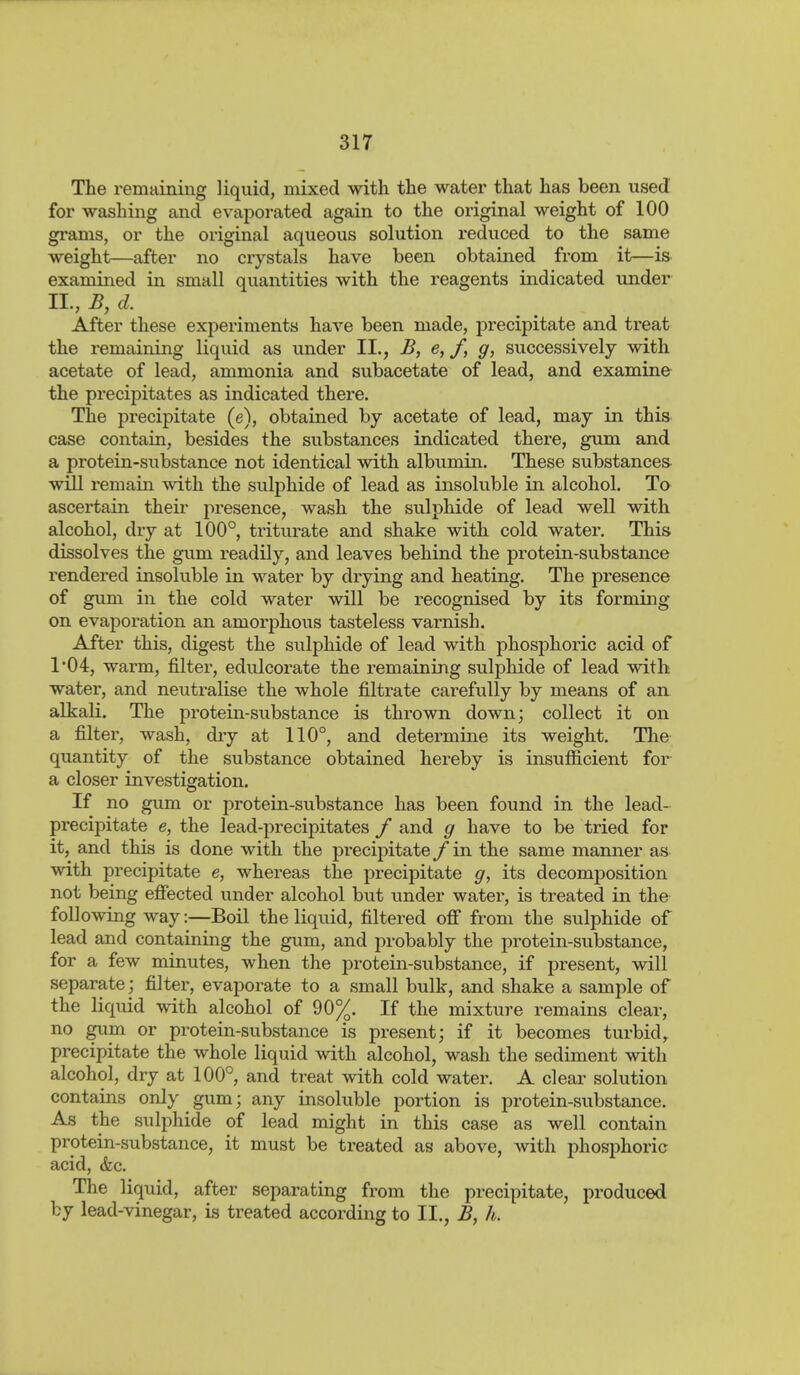 The remaining liquid, mixed with the water that has been used for washing and evaporated again to the original weight of 100 grams, or the original aqueous solution reduced to the same weight—after no crystals have been obtained from it—is examined in small quantities with the reagents indicated under II., B, d. After these experiments have been made, precipitate and treat the remaining liquid as under II., B, e, /, g, successively with acetate of lead, ammonia and subacetate of lead, and examine the precipitates as indicated there. The precipitate (e), obtained by acetate of lead, may in this case contain, besides the substances indicated there, gum and a protein-substance not identical with albumin. These substances- will remain with the sulphide of lead as insoluble in alcohol. To ascertain their presence, wash the sulphide of lead well with alcohol, dry at 100°, triturate and shake with cold water. This dissolves the gum readily, and leaves behind the protein-substance rendered insoluble in water by drying and heating. The presence of gum in the cold water will be recognised by its forming on evaporation an amorphous tasteless varnish. After this, digest the sulphide of lead with phosphoric acid of 1*04, warm, filter, edulcorate the remaining sulphide of lead with water, and neutralise the whole filtrate carefully by means of an alkali. The protein-substance is thrown down; collect it on a filter, wash, dry at 110°, and determine its weight. Tlie quantity of the substance obtained hereby is insufficient for a closer investigation. If no gum or protein-substance has been found in the lead- precipitate e, the lead-precipitates / and g have to be tried for it, and this is done with the precipitate / in the same manner as with precipitate e, whereas the precipitate g, its decomposition not being efiected under alcohol but under water, is treated in the following way:—Boil the liquid, filtered ofi from the sulphide of lead and containing the gum, and probably the protein-substance, for a few minutes, when the protein-substance, if present, will separate; filter, evaporate to a small bulk, and shake a sample of the liquid with alcohol of 90%. If the mixture remains clear, no gum or protein-substance is present; if it becomes turbid^ precipitate the whole liquid with alcohol, wash the sediment with alcohol, dry at 100°, and treat with cold water. A clear solution contains only gum; any insoluble portion is protein-substance. As the sulphide of lead might in this case as well contain protein-substance, it must be treated as above, with phosphoric acid, &c. The liquid, after separating from the precipitate, produced by lead-vinegar, is treated according to II., B, h.