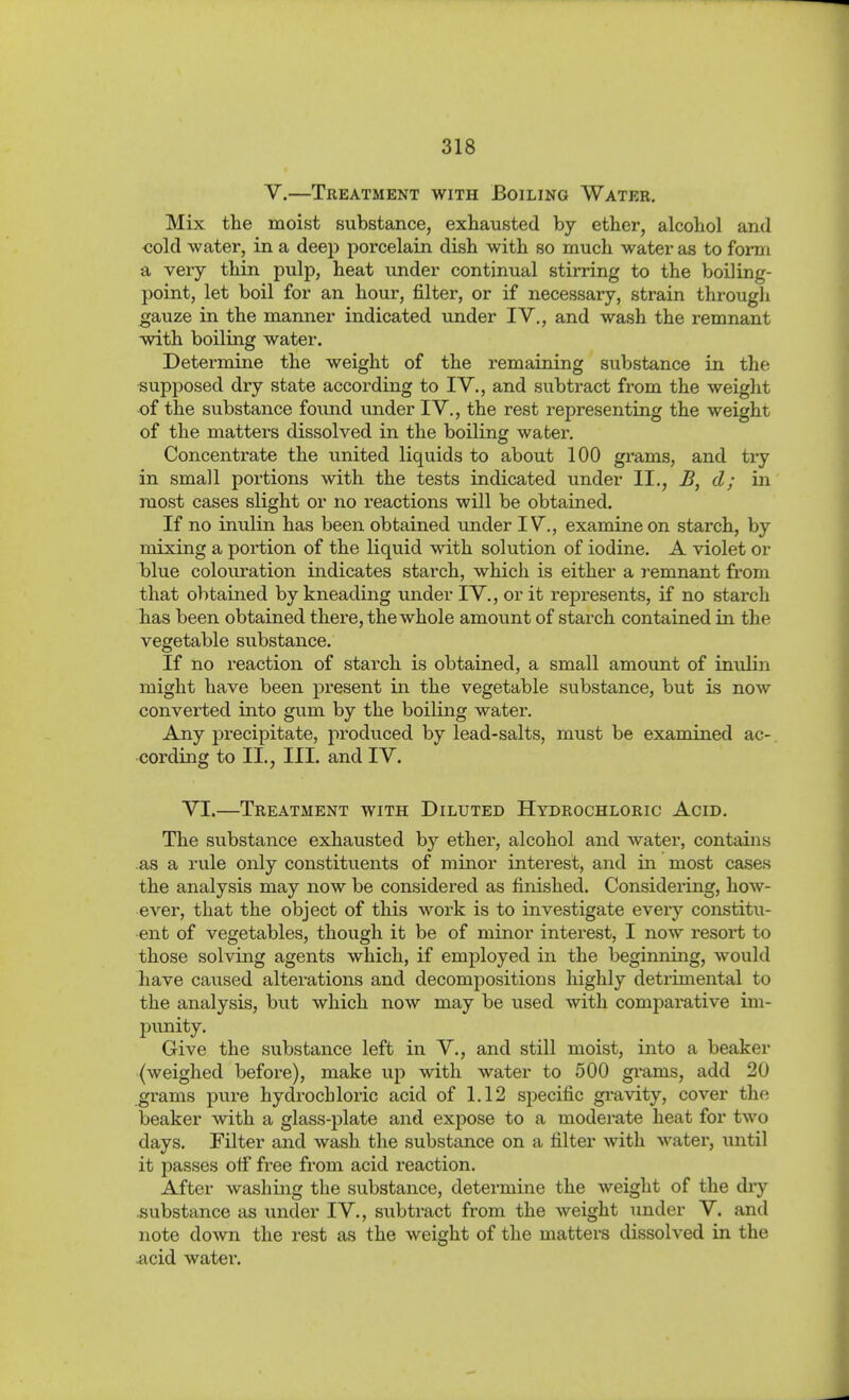 V.—Treatment with Boiling Water. Mix the moist substance, exhausted by ether, alcohol and oold water, in a deep porcelain dish with so much water as to form a very thin pulp, heat under continual stirring to the boiling- point, let boil for an hour, filter, or if necessary, strain througli gauze in the manner indicated under IV,, and wash the remnant with boiling water. Determine the weight of the remaining substance in the «upposed dry state according to IV., and subtract from the weight of the substance found under IV., the rest representing the weight of the matters dissolved in the boiling water. Concentrate the united liquids to about 100 grams, and try in small portions with the tests indicated under II,, d; in most cases slight or no reactions will be obtained. If no inulin has been obtained under IV., examine on starch, by mixing a poi'tion of the liquid with solution of iodine. A violet or blue colouration indicates starch, which is either a i-emnant from that obtained by kneading under IV., or it represents, if no starch has been obtained there, the whole amount of starch contained in the vegetable substance. If no reaction of starch is obtained, a small amount of inulin might have been present in the vegetable substance, but is now converted into gum by the boiling water. Any precipitate, produced by lead-salts, must be examined ac- cording to II., III. and IV. VI.—Treatment with Diluted Hydrochloric Acid. The substance exhausted by ether, alcohol and water, contains .as a rule only constitiients of minor interest, and in most cases the analysis may now be considered as finished. Considering, how- ever, that the object of this woi'k is to investigate every constitu- ent of vegetables, though it be of minor interest, I now resort to those solving agents which, if employed in the beginning, would have cavised alterations and decompositions liighly detrimental to the analysis, but which now may be used with comparative im- punity. Give the substance left in V., and still moist, into a beaker (weighed before), make up with water to 500 gi-ams, add 20 grams pure hydrochloric acid of 1,12 sjiecific gravity, cover the beaker with a glass-plate and expose to a moderate heat for two days. Filter and wash the substance on a filter with water, until it passes off free from acid reaction. After washing the substance, determine the weight of the dry substance as under IV,, subtract from the weight under V. and note down the rest as the weight of the matters dissolved in the .acid watei'.