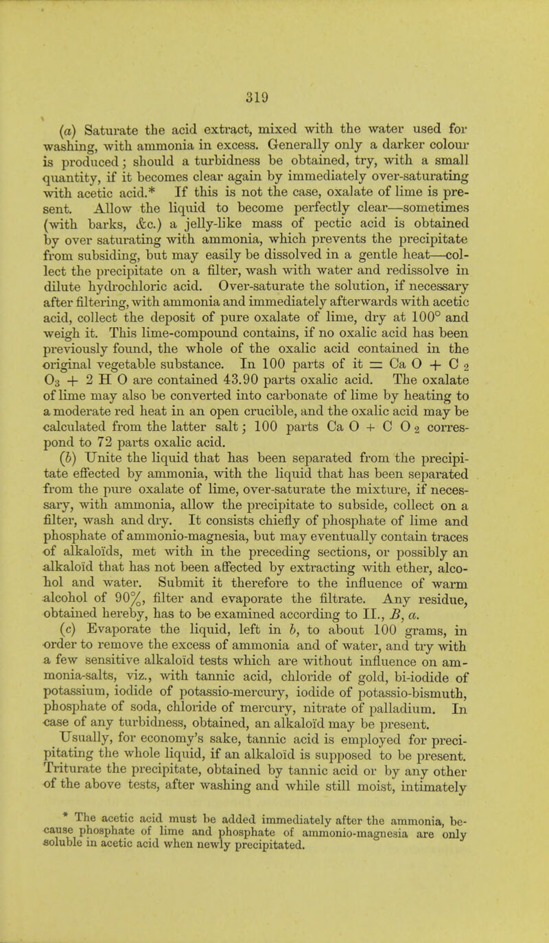 (a) Saturate the acid extract, mixed with the water used for washing, with ammonia in excess. Generally only a darker colour is produced; should a turbidness be obtained, try, with a small quantity, if it becomes clear again by immediately over-saturating with acetic acid.* If this is not the case, oxalate of lime is pre- sent. Allow the liquid to become perfectly clear—sometimes (with barks, &c.) a jelly-like mass of pectic acid is obtained by over saturating with ammonia, which prevents the precipitate from subsiding, but may easily be dissolved in a gentle heat—col- lect the precipitate on a filter, wash with, water and redissolve in dilute hydrochloric acid. Over-saturate the solution, if necessary after filtering, with ammonia and immediately afterwards with acetic acid, collect the deposit of pure oxalate of lime, dry at 100° and weigh it. This lime-compound contains, if no oxalic acid has been previously found, the whole of the oxalic acid contained in the original vegetable substance. In 100 parts of it — Ca O -f- C 2 O3 + 2 H O are contained 43.90 parts oxalic acid. The oxalate of lime may also be converted into carbonate of lime by heating to a moderate red heat in an open crucible, and the oxalic acid may be calculated from the latter salt; 100 parts Ca O + C O2 corres- pond to 72 parts oxalic acid. (b) Unite the liquid that lias been separated from the precipi- tate efiected by ammonia, with the liquid that has been separated from the pure oxalate of lime, over-saturate the mixture, if neces- sary, with ammonia, allow the precipitate to subside, collect on a filter, wash and dry. It consists chiefly of phosphate of lime and phosphate of ammonio-magnesia, but may eventually contain traces of alkaloids, met with in the preceding sections, or possibly an alkaloid that has not been affected by extracting with ether, alco- Tiol and water. Submit it therefore to the influence of warm alcohol of 90%, filter and evaporate the filtrate. Any residue, obtained hereby, has to be examined according to II., B, a. (c) Evaporate the liquid, left in b, to about 100 grams, in order to remove the excess of ammonia and of water, and try with a few sensitive alkaloid tests which are without influence on am- monia-salts, viz., with tannic acid, chloride of gold, bi-iodide of potassium, iodide of potassio-mercury, iodide of potassio-bismuth, phosphate of soda, chloride of mercury, nitrate of palladium. In case of any turbidness, obtained, an alkaloid may be present. Usually, for economy's sake, tannic acid is employed for preci- pitating the whole liquid, if an alkaloid is supposed to be present. Triturate the precipitate, obtained by tannic acid or by any other of the above tests, after washing and while still moist, intimately * The acetic acid must be added immediately after the ammonia, be- cause phosphate of lime and phosphate of ammonio-magnesia are only soluble in acetic acid when newly precipitated.