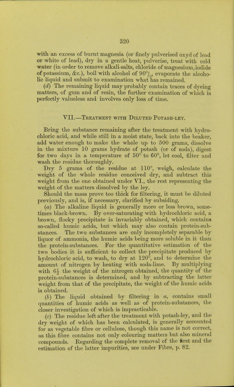 with an excess of burnt magnesia (or finely pulverised oxycl of lead or white of lead), dry in a gentle heat, pulverise, treat with cold water (in order to remove alkali-salts, chloride of magnesium, iodide of potassium, (fee), boil with alcohol of 90°/^, evaporate the alcoho- lic liqiiid and submit to examination what has remained. (d) The remaining liquid may probably contain traces of dyeing matters, of gum and of resin, the further examination of which h perfectly valueless and involves only loss of time. VII.—Treatment with Diluted Potash-ley. Bring the substance remaining after the treatment with hydro- chloric acid, and while still in a moist state, back into the beaker, add water enough to make the whole up to 500 grams, dissolve in the mixture 10 grams hydrate of potash (or of soda), digest for two days in a temperature of 50° to 60°, let cool, filter and wash the residue thoroughly. Dxy 5 grams of the residue at 110°, weigh, calculate the weight of the whole residue conceived dry, and subtract this weight from the one obtained under VI., the rest representing the weight of the matters dissolved by the ley. Should the mass prove too thick for filtering, it must be diluted previously, and is, if necessary, clarified by subsiding. (a) The alkaline liquid is generally more or less brown, some- times black-brown. By over-saturating with hydrochloric acid, a brown, flocky precipitate is invariably obtained, which contains so-called humic acids, but which may also contain pi'otein-sub- stances. The two substances are only incompletely separable by liquor of ammonia, the humic acids being more soluble in it than the protein-substances. For the quantitative estimation of the two bodies it is sufficient to collect the precipitate produced by hydrochloric acid, to wash, to dry at 120°, and to determine the amount of nitrogen by heating with soda-lime. By multiplying with 6^ the weight of the nitrogen obtained, the quantity of the protein-substances is determined, and by subtracting the latter weight from that of the precipitate, the weight of the humic acids is obtained. (b) The liquid obtained by filtering in a, contains small quantities of humic acids as well as of protein-substances, the closer investigation of which is impracticable. (c) The residue left after the treatment with potash-ley, and the dry weight of which has been calculated, is generally accounted for as vegetable fibre or cellulose, though this name is not correct, as this fibre contains not only colouring matters but also mineral compounds. Regarding the complete removal of the first and the estimation of the latter impurities, see under Fibre, p. 82,