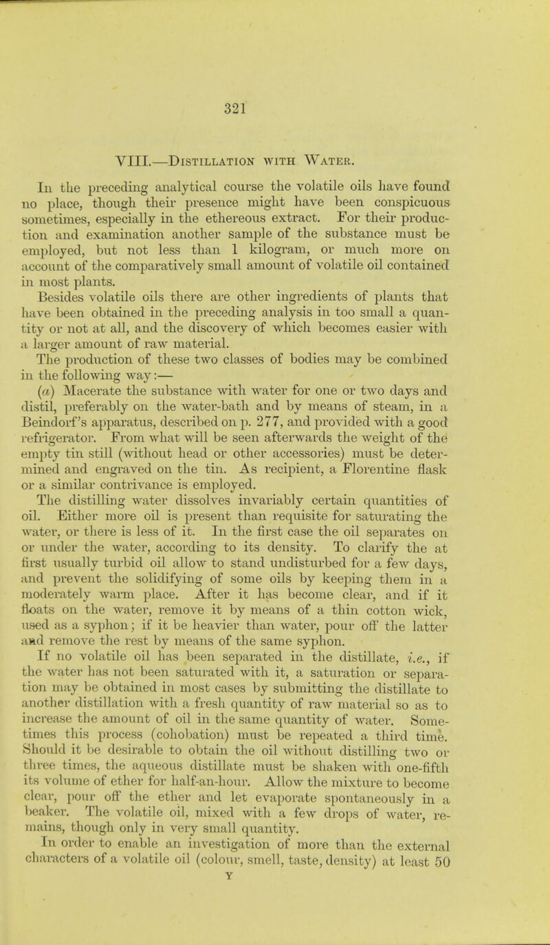 VIII.—Distillation with Water. Ill the preceding analytical course the volatile oils have found no place, though their presence might have been conspicuous sometimes, especially in the ethereoiis extract. For their produc- tion und examination another sample of the substance must be employed, but not less than 1 kilogram, or much more on account of the comparatively small amount of volatile oil contained in most plants. Besides volatile oils there are other ingredients of plants that have been obtained in the preceding analysis in too small a quan- tity or not at all, and the discovery of which becomes easier with a larger amount of raw material. The production of these two classes of bodies may be combined in the following way:— (a) Macerate the substance with water for one or two days and distil, preferably on the water-bath and by means of steam, in a Beindorf's apparatus, described on p. 277, and provided with a good refrigerator. From what will be seen afterwards the weight of the empty tin still (without head or other accessories) must be deter- mined and engi'aved on the tin. As recipient, a Florentine flask or a similar contrivance is employed. The distilling water dissolves invariably certain quantities of oil. Either more oil is present than requisite for saturating the water, or there is less of it. In the first case the oil separates on or under the water, according to its density. To clarify the at first usually turbid oil allow to stand undisturbed for a few days, and prevent the solidifying of some oils by keeping them in a moderately warm place. After it has become clear, and if it floats on the water, remove it by means of a thin cotton wick, used as a syphon; if it be heavier than water, pour off the latter aad remove the rest by means of the same syphon. If no volatile oil has been separated in the distillate, i.e., if the water has not been saturated with it, a saturation or sepai'a- tion may be obtained in most cases by submitting the distillate to another distillation with a fresh quantity of raw material so as to increase the amount of oil in the same quantity of water. Some- times this process (cohobation) must be repeated a third time. Should it be desirable to obtain the oil without distilling two or three times, the aqueous distillate must be shaken with one-fifth its volume of ether for half-an-hour. Allow the mixture to become clear, pour off the ether and let evaporate spontaneously in a beaker. The volatile oil, mixed with a few drops of water, re- mains, though only in very small quantity. In order to enable an investigation of more than the external characters of a volatile oil (colour, smell, taste, density) at least 50 Y