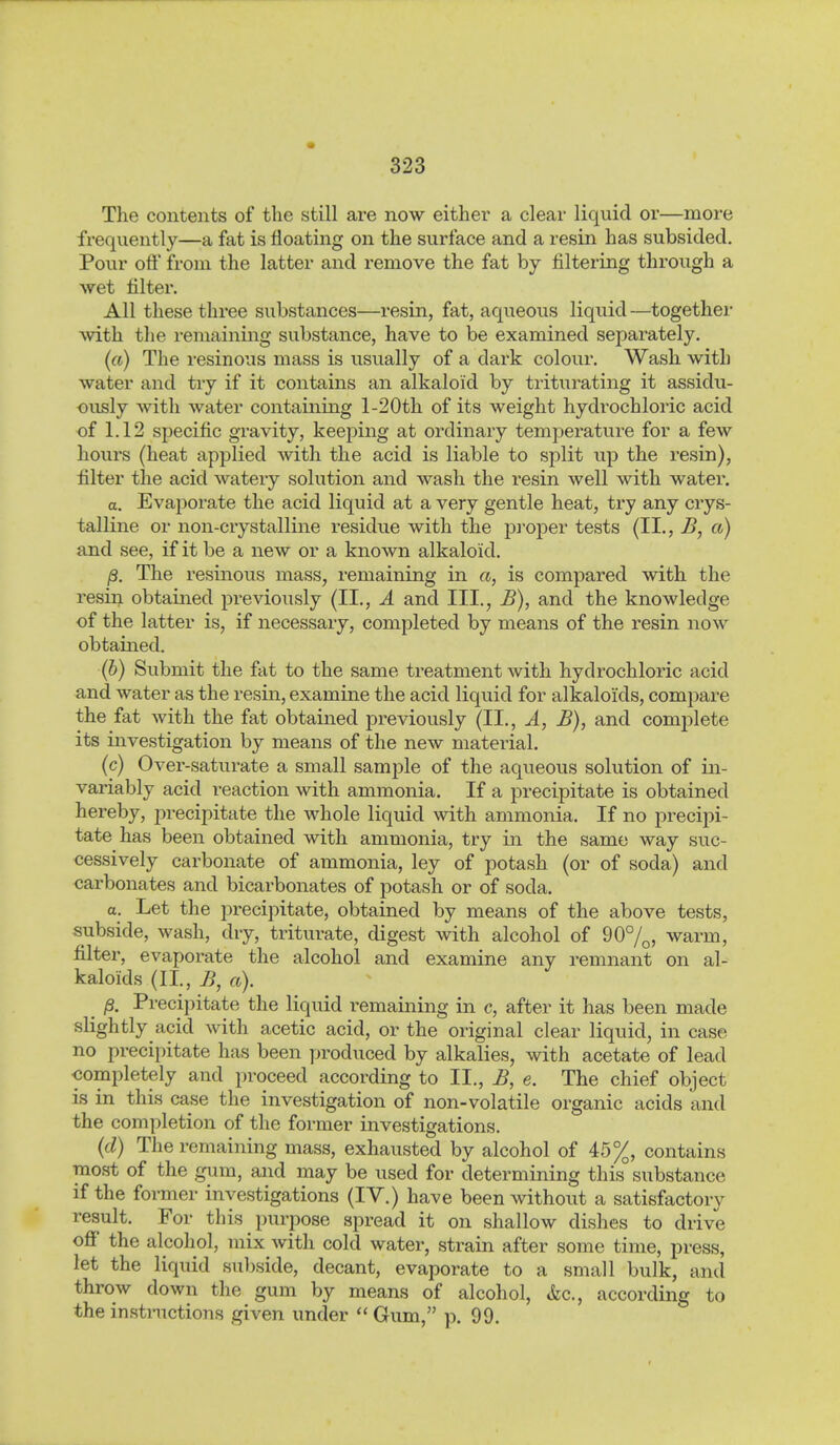 ) The contents of the still are now either a clear liquid or—more frequently—a fat is floating on the surface and a resin has subsided. Pour off from the latter and remove the fat by filtering through a wet filter. All these three substances—resin, fat, aqueous liquid —together with the remainmg substance, have to be examined separately. (a) The resinous mass is usually of a dark colour. Wash with water and try if it contains an alkaloid by triturating it assidu- ously with water containing l-20th of its weight hydrochloric acid of 1.12 specific gravity, keeping at ordinary temperature for a few hours (heat applied with the acid is liable to split up the resin), filter the acid watery solution and wash the resin well with water. a. Evaporate the acid liquid at a very gentle heat, try any crys- talline or non-crystalline residue with the pi'oper tests (II., B, a) and see, if it be a new or a known alkaloid. ß. The resinous mass, remaining in a, is compared with the resin obtained previously (II., Ä and III., B), and the knowledge of the latter is, if necessary, completed by means of the resin now obtained. (b) Submit the fat to the same treatment with hydrochloric acid and water as the resin, examine the acid liquid for alkaloids, compare the fat with the fat obtained previously (II., Ä, B), and complete its investigation by means of the new material. (c) Over-saturate a small sample of the aqueous solution of in- variably acid reaction with ammonia. If a precipitate is obtained hereby, precipitate the whole liquid with ammonia. If no precipi- tate has been obtained with ammonia, try in the same way suc- cessively carbonate of ammonia, ley of potash (or of soda) and ■carbonates and bicarbonates of potash or of soda. a. Let the precipitate, obtained by means of the above tests, subside, wash, dry, triturate, digest with alcohol of 90%, warm, filter, evaporate the alcohol and examine any remnant on al- kaloids (II., B, a). ^ ß. Precipitate the liquid remaining in c, after it has been made slightly acid with acetic acid, or the original clear liquid, in case no precipitate has been produced by alkalies, with acetate of lead completely and proceed according to II., B, e. The chief object is in this case the investigation of non-volatile organic acids and the completion of the former investigations. {d) The remaining mass, exhausted by alcohol of 45%, contains most of the gum, and may be used for determining this substance if the former investigations (IV.) have been without a satisfactory result. For this purpose spread it on shallow dishes to drive off the alcohol, mix with cold water, strain after some time, press, let the liquid sul)side, decant, evaporate to a small bulk, and throw down the gum by means of alcohol, &c., according to the instnictions given under  Gum, p. 99.