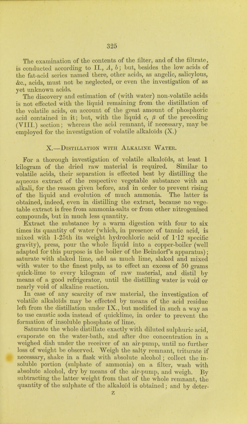 The examination of the contents of the lilter, and of the filtrate, is conducted according to II., Ä, h; but, besides the low acids of the fat-acid series named there, other acids, as angelic, salicylous, &c., acids, must not be neglected, or even the investigation of as yet unknown acids. The discovery and estimation of (with water) non-volatile acids is not effected with the liquid remaining from the distillation of the volatile acids, on account of the great amount of phosphoric acid contained in it; but, with the liquid c, ß of the preceding (VIII.) section; whereas the acid remnant, if necessary, may be employed for the investigation of volatile alkaloids (X.) X.—Distillation with Alkaline Water. For a thorough investigation of volatile alkaloids, at least 1 kilogram of the dried raw material is required. Similar to volatile acids, theii- separation is effected best by distilling the aqueous extract of the respective vegetable substance with an alkali, for the reason given before, and in order to prevent rising of the liquid and evolution of much ammonia. The latter is obtained, indeed, even in distilling the extract, because no vege- table extract is free from ammonia-salts or from other nitrogenised compounds, but in much less quantity. Extract the substance by a warm digestion with four to six times its quantity of water (which, in presence of tannic acid, is mixed with l-25th its weight hydrochloric acid of 1'12 specific gi-avity), press, pour the whole liquid into a copper-boiler (well adapted for this purpose is the boiler of the Beindorf's apparatus); saturate with slaked lime, add as much lime, slaked and mixed with water to the finest pulp, as to efiect an excess of 50 grams quick-lime to every kilogram of raw material, and distil by means of a good refrigerator, until the distilling water is void or nearly void of alkaline reaction. In case of any scarcity of raw material, the investigation of volatile alkaloids may be effected by means of the acid residue left from the distillation under IX., but modified in such a way as to use caustic soda instead of quicklime, in order to prevent the formation of insoluble phosphate of lime. Saturate the whole distillate exactly with diluted sulphuric acid, evaporate on the water-bath, and after due concentration in a weighed dish under the receiver of an air-pump, until no further loss of weight be observed. Weigh the salty remnant, triturate if necessary, shake in a flask with absolute alcohol; collect the in- soluble portion (sulphate of ammonia) on a filter, wash with absolute alcohol, dry by means of the air-pump, and weigh. By subtracting the latter weight from that of the whole remnant, the quantity of the sulphate of the alkaloid is obtained; and by deter- z