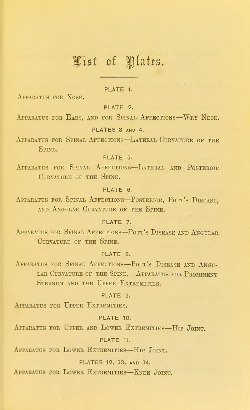 Apparatus for Nose. PLATE 2. Apparatus for Ears, and foe Spinal Affections—Wry Neck, PLATES 3 AND 4. Apparatus foe Spinal Affections—Lateral Curvature of the Spine. PLATE 5. . Apparatus for Spinal Affections—Lateral and Posterior Curvature of the Spine. PLATE 6. Apparatus for Spinal Affections—Posterior, Pott's Disease, AND Angular Curvature of the Spine. PLATE 7. Apparatus for Spinal Affections—Pott's Disease and Angular Curvature of the Spine. PLATE 8. Apparatus for Spinal Affections—Pott's Disease and Angu- lar Curvature of the Spine. Apparatus for Prominent Sternum and the Upper Extremities. PLATE 9. Apparatus for Upper Extremities. PLATE 10. Appapatus for Upper and Lower Extremities—Hip Joint. PLATE 11. Apparatus for Lo'wer Extremities—Hip Joint. plates 12, 13, and 14. Apparatus for Lower Extremities—Knee Joint,
