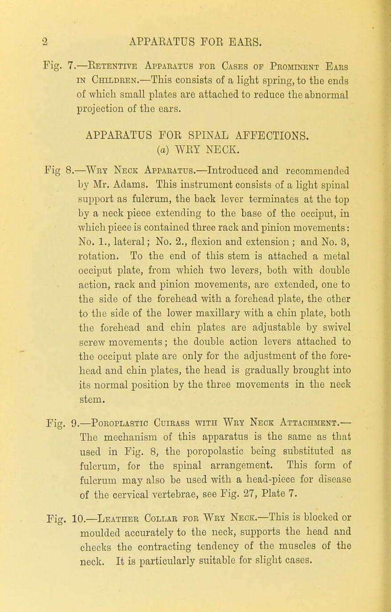 7. —Retentive Appaeatus foe Cases op Peominent Ears IN Childeen.—This consists of a light sprmg, to the ends of which small plates are attached to reduce the abnormal projection of the ears. APPARATUS FOR SPINAL AFFECTIONS. (a) WRY NECK. 8. —Wey Neck Appaeatus.—Introduced and recommended by Mr. Adams. This instrument consists of a light spinal suppoi't as fulcrum, the back lever terminates at the top by a neck piece extending to the base of the occiput, in which piece is contained three rack and j)uiion movements: No. 1., lateral; No. 2., flexion and extension; and No. 3, rotation. To the end of this stem is attached a metal occiput plate, from which two levers, both with double action, rack and pinion movements, are extended, one to the side of the forehead with a forehead plate, the other to the side of the lower maxillary with a chin plate, both the forehead and chin plates are adjustable by swivel screw movements; the double action levers attached to the occiput plate are only for the adjustment of the fore- head and chin plates, the head is gradually brought into its normal position by the three movements in the neck stem. 9. —PoEOPLASTIO CuIEASS WITH WeY NeCK ATTACHMENT.— The mechanism of this apparatus is the same as that used in Fig. 8, the poropolastic being substituted as fulcrum, for the spinal arrangement. This form of fulcrum may also be used with a head-piece for disease of the cervical vertebrae, see Fig. 27, Plate 7. 10, —Leathee Collar foe Wey Neck.—This is blocked or moulded accurately to the neck, supports the head and checks the contracting tendency of the muscles of the neck. It is particularly suitable for slight cases.